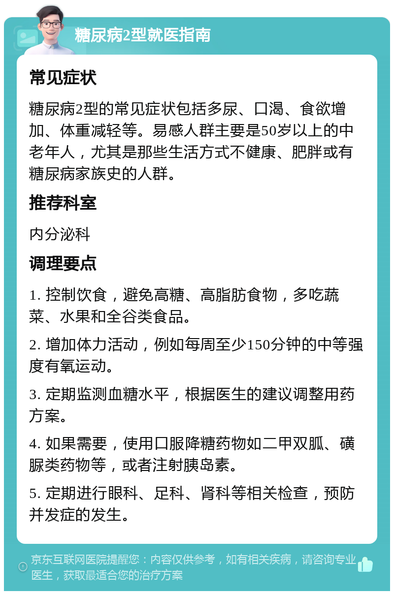 糖尿病2型就医指南 常见症状 糖尿病2型的常见症状包括多尿、口渴、食欲增加、体重减轻等。易感人群主要是50岁以上的中老年人，尤其是那些生活方式不健康、肥胖或有糖尿病家族史的人群。 推荐科室 内分泌科 调理要点 1. 控制饮食，避免高糖、高脂肪食物，多吃蔬菜、水果和全谷类食品。 2. 增加体力活动，例如每周至少150分钟的中等强度有氧运动。 3. 定期监测血糖水平，根据医生的建议调整用药方案。 4. 如果需要，使用口服降糖药物如二甲双胍、磺脲类药物等，或者注射胰岛素。 5. 定期进行眼科、足科、肾科等相关检查，预防并发症的发生。