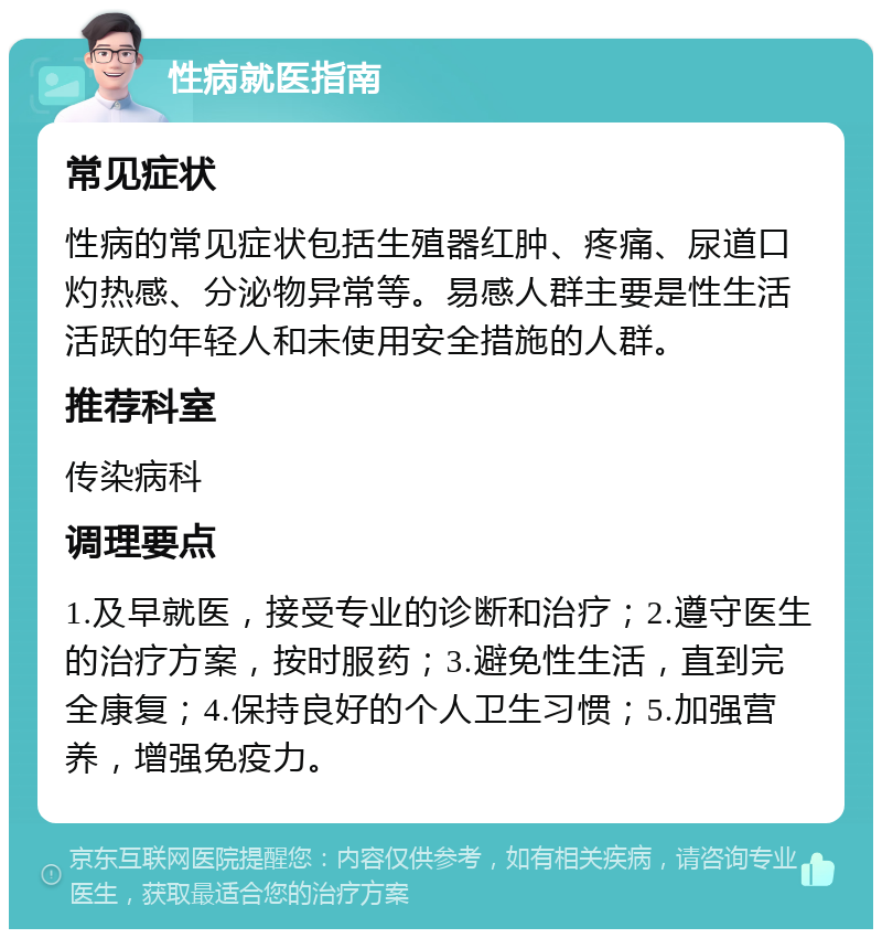 性病就医指南 常见症状 性病的常见症状包括生殖器红肿、疼痛、尿道口灼热感、分泌物异常等。易感人群主要是性生活活跃的年轻人和未使用安全措施的人群。 推荐科室 传染病科 调理要点 1.及早就医，接受专业的诊断和治疗；2.遵守医生的治疗方案，按时服药；3.避免性生活，直到完全康复；4.保持良好的个人卫生习惯；5.加强营养，增强免疫力。