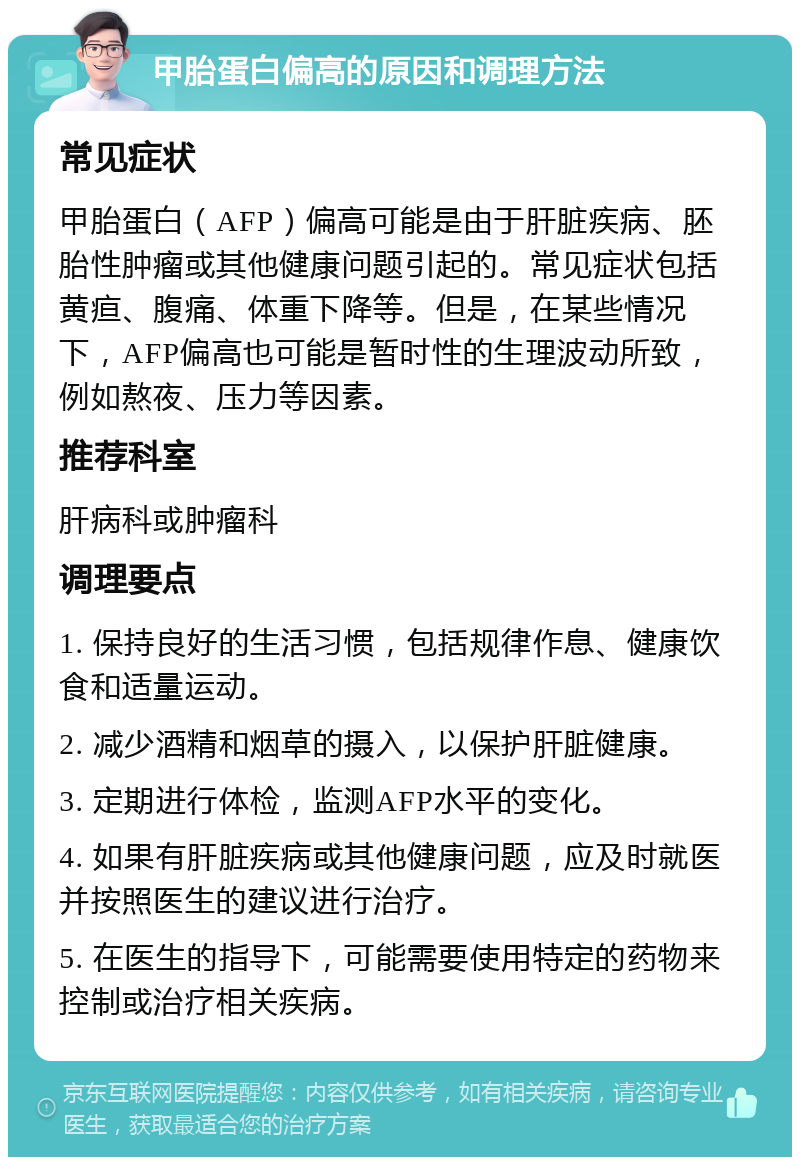 甲胎蛋白偏高的原因和调理方法 常见症状 甲胎蛋白（AFP）偏高可能是由于肝脏疾病、胚胎性肿瘤或其他健康问题引起的。常见症状包括黄疸、腹痛、体重下降等。但是，在某些情况下，AFP偏高也可能是暂时性的生理波动所致，例如熬夜、压力等因素。 推荐科室 肝病科或肿瘤科 调理要点 1. 保持良好的生活习惯，包括规律作息、健康饮食和适量运动。 2. 减少酒精和烟草的摄入，以保护肝脏健康。 3. 定期进行体检，监测AFP水平的变化。 4. 如果有肝脏疾病或其他健康问题，应及时就医并按照医生的建议进行治疗。 5. 在医生的指导下，可能需要使用特定的药物来控制或治疗相关疾病。