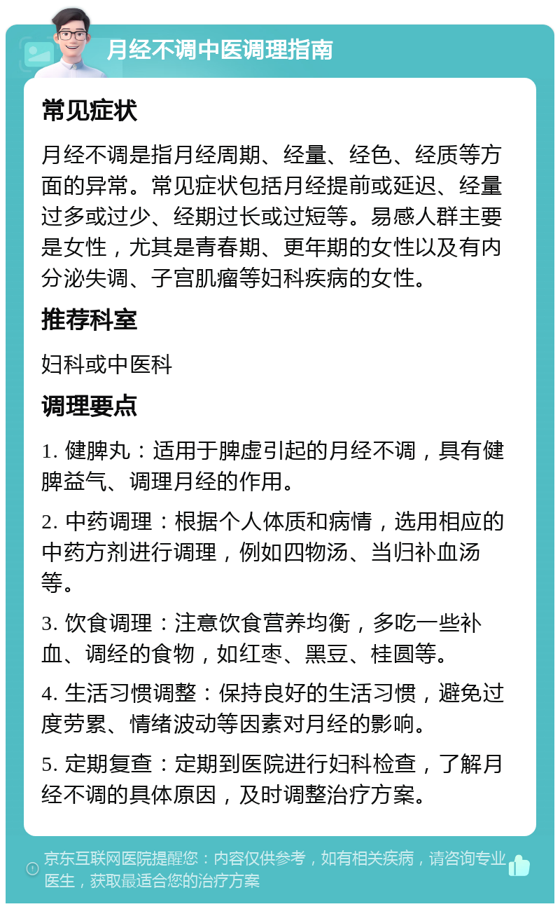 月经不调中医调理指南 常见症状 月经不调是指月经周期、经量、经色、经质等方面的异常。常见症状包括月经提前或延迟、经量过多或过少、经期过长或过短等。易感人群主要是女性，尤其是青春期、更年期的女性以及有内分泌失调、子宫肌瘤等妇科疾病的女性。 推荐科室 妇科或中医科 调理要点 1. 健脾丸：适用于脾虚引起的月经不调，具有健脾益气、调理月经的作用。 2. 中药调理：根据个人体质和病情，选用相应的中药方剂进行调理，例如四物汤、当归补血汤等。 3. 饮食调理：注意饮食营养均衡，多吃一些补血、调经的食物，如红枣、黑豆、桂圆等。 4. 生活习惯调整：保持良好的生活习惯，避免过度劳累、情绪波动等因素对月经的影响。 5. 定期复查：定期到医院进行妇科检查，了解月经不调的具体原因，及时调整治疗方案。