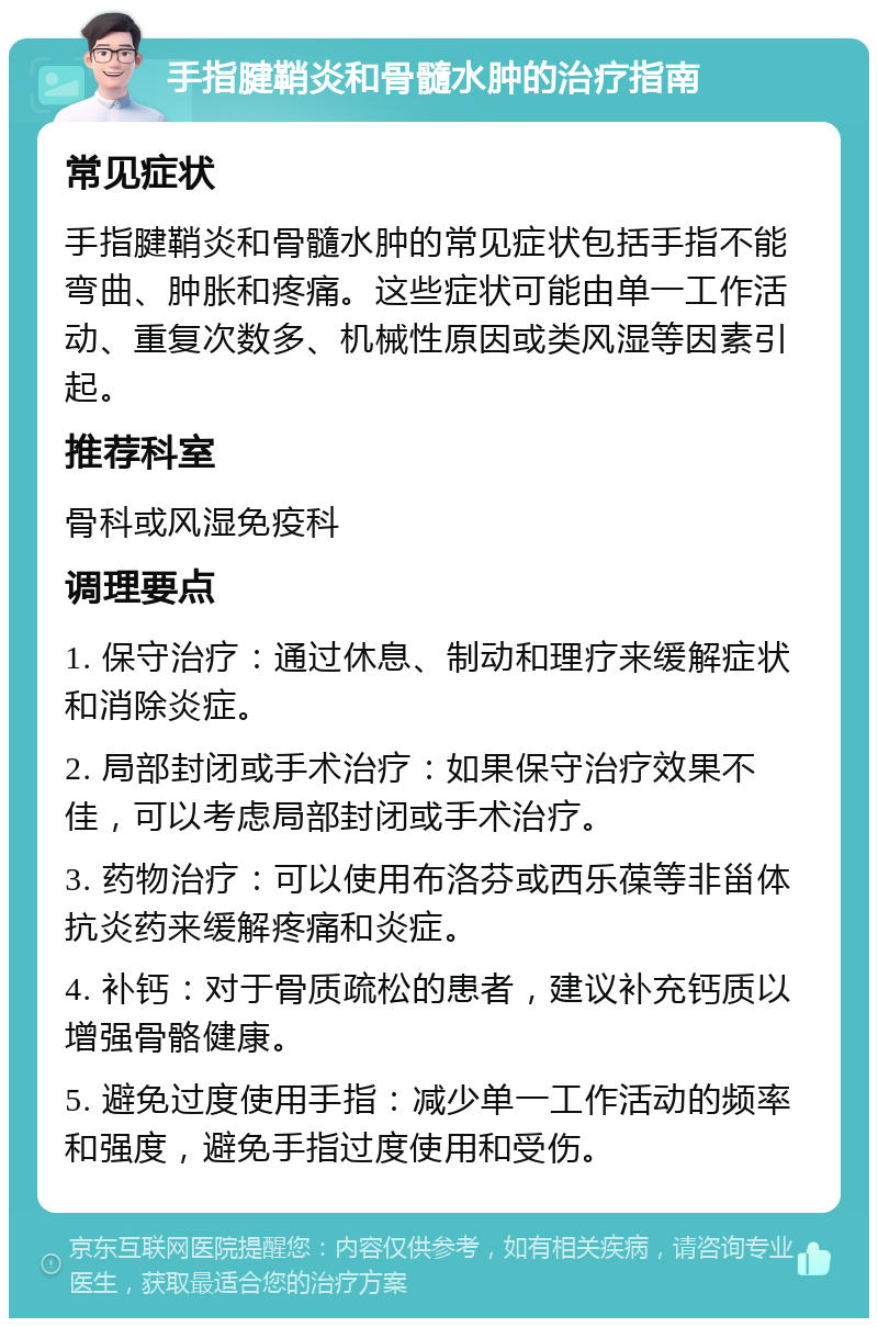 手指腱鞘炎和骨髓水肿的治疗指南 常见症状 手指腱鞘炎和骨髓水肿的常见症状包括手指不能弯曲、肿胀和疼痛。这些症状可能由单一工作活动、重复次数多、机械性原因或类风湿等因素引起。 推荐科室 骨科或风湿免疫科 调理要点 1. 保守治疗：通过休息、制动和理疗来缓解症状和消除炎症。 2. 局部封闭或手术治疗：如果保守治疗效果不佳，可以考虑局部封闭或手术治疗。 3. 药物治疗：可以使用布洛芬或西乐葆等非甾体抗炎药来缓解疼痛和炎症。 4. 补钙：对于骨质疏松的患者，建议补充钙质以增强骨骼健康。 5. 避免过度使用手指：减少单一工作活动的频率和强度，避免手指过度使用和受伤。