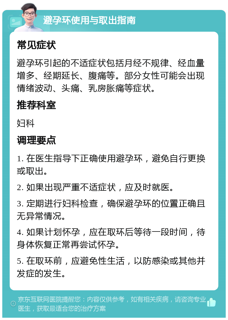 避孕环使用与取出指南 常见症状 避孕环引起的不适症状包括月经不规律、经血量增多、经期延长、腹痛等。部分女性可能会出现情绪波动、头痛、乳房胀痛等症状。 推荐科室 妇科 调理要点 1. 在医生指导下正确使用避孕环，避免自行更换或取出。 2. 如果出现严重不适症状，应及时就医。 3. 定期进行妇科检查，确保避孕环的位置正确且无异常情况。 4. 如果计划怀孕，应在取环后等待一段时间，待身体恢复正常再尝试怀孕。 5. 在取环前，应避免性生活，以防感染或其他并发症的发生。