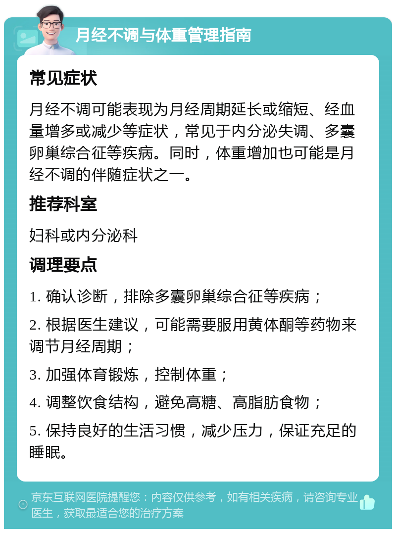 月经不调与体重管理指南 常见症状 月经不调可能表现为月经周期延长或缩短、经血量增多或减少等症状，常见于内分泌失调、多囊卵巢综合征等疾病。同时，体重增加也可能是月经不调的伴随症状之一。 推荐科室 妇科或内分泌科 调理要点 1. 确认诊断，排除多囊卵巢综合征等疾病； 2. 根据医生建议，可能需要服用黄体酮等药物来调节月经周期； 3. 加强体育锻炼，控制体重； 4. 调整饮食结构，避免高糖、高脂肪食物； 5. 保持良好的生活习惯，减少压力，保证充足的睡眠。