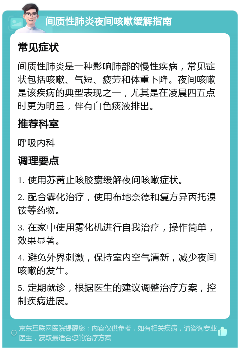 间质性肺炎夜间咳嗽缓解指南 常见症状 间质性肺炎是一种影响肺部的慢性疾病，常见症状包括咳嗽、气短、疲劳和体重下降。夜间咳嗽是该疾病的典型表现之一，尤其是在凌晨四五点时更为明显，伴有白色痰液排出。 推荐科室 呼吸内科 调理要点 1. 使用苏黄止咳胶囊缓解夜间咳嗽症状。 2. 配合雾化治疗，使用布地奈德和复方异丙托溴铵等药物。 3. 在家中使用雾化机进行自我治疗，操作简单，效果显著。 4. 避免外界刺激，保持室内空气清新，减少夜间咳嗽的发生。 5. 定期就诊，根据医生的建议调整治疗方案，控制疾病进展。