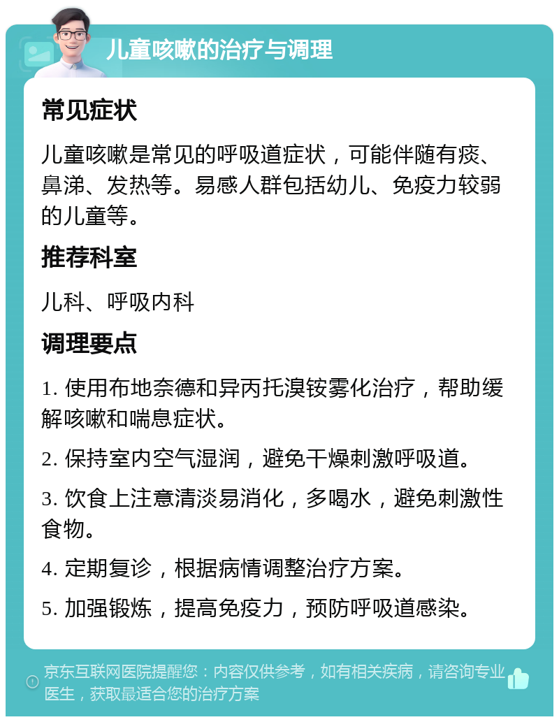 儿童咳嗽的治疗与调理 常见症状 儿童咳嗽是常见的呼吸道症状，可能伴随有痰、鼻涕、发热等。易感人群包括幼儿、免疫力较弱的儿童等。 推荐科室 儿科、呼吸内科 调理要点 1. 使用布地奈德和异丙托溴铵雾化治疗，帮助缓解咳嗽和喘息症状。 2. 保持室内空气湿润，避免干燥刺激呼吸道。 3. 饮食上注意清淡易消化，多喝水，避免刺激性食物。 4. 定期复诊，根据病情调整治疗方案。 5. 加强锻炼，提高免疫力，预防呼吸道感染。