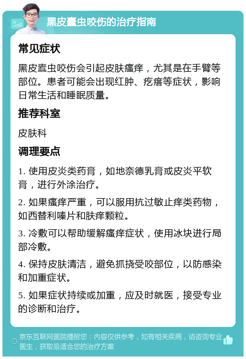 黑皮蠹虫咬伤的治疗指南 常见症状 黑皮蠹虫咬伤会引起皮肤瘙痒，尤其是在手臂等部位。患者可能会出现红肿、疙瘩等症状，影响日常生活和睡眠质量。 推荐科室 皮肤科 调理要点 1. 使用皮炎类药膏，如地奈德乳膏或皮炎平软膏，进行外涂治疗。 2. 如果瘙痒严重，可以服用抗过敏止痒类药物，如西替利嗪片和肤痒颗粒。 3. 冷敷可以帮助缓解瘙痒症状，使用冰块进行局部冷敷。 4. 保持皮肤清洁，避免抓挠受咬部位，以防感染和加重症状。 5. 如果症状持续或加重，应及时就医，接受专业的诊断和治疗。