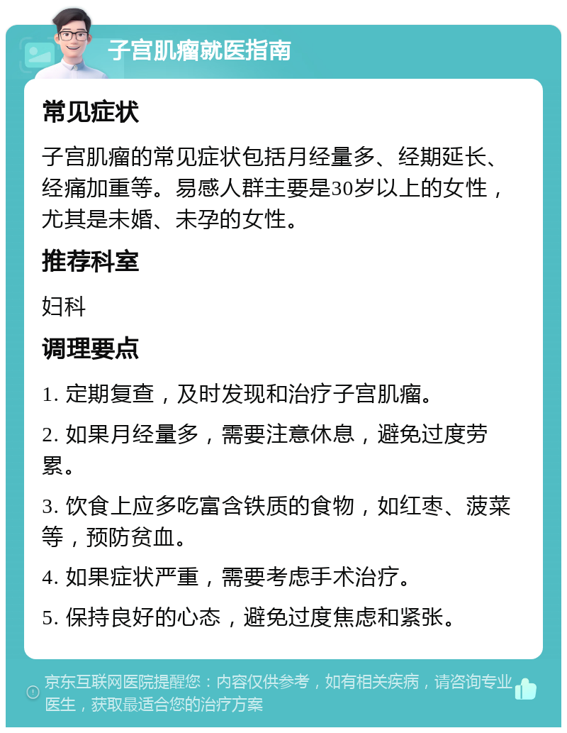 子宫肌瘤就医指南 常见症状 子宫肌瘤的常见症状包括月经量多、经期延长、经痛加重等。易感人群主要是30岁以上的女性，尤其是未婚、未孕的女性。 推荐科室 妇科 调理要点 1. 定期复查，及时发现和治疗子宫肌瘤。 2. 如果月经量多，需要注意休息，避免过度劳累。 3. 饮食上应多吃富含铁质的食物，如红枣、菠菜等，预防贫血。 4. 如果症状严重，需要考虑手术治疗。 5. 保持良好的心态，避免过度焦虑和紧张。