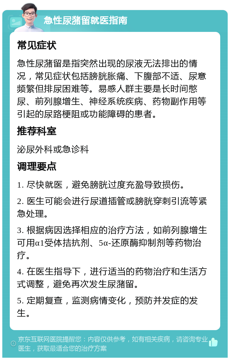 急性尿潴留就医指南 常见症状 急性尿潴留是指突然出现的尿液无法排出的情况，常见症状包括膀胱胀痛、下腹部不适、尿意频繁但排尿困难等。易感人群主要是长时间憋尿、前列腺增生、神经系统疾病、药物副作用等引起的尿路梗阻或功能障碍的患者。 推荐科室 泌尿外科或急诊科 调理要点 1. 尽快就医，避免膀胱过度充盈导致损伤。 2. 医生可能会进行尿道插管或膀胱穿刺引流等紧急处理。 3. 根据病因选择相应的治疗方法，如前列腺增生可用α1受体拮抗剂、5α-还原酶抑制剂等药物治疗。 4. 在医生指导下，进行适当的药物治疗和生活方式调整，避免再次发生尿潴留。 5. 定期复查，监测病情变化，预防并发症的发生。