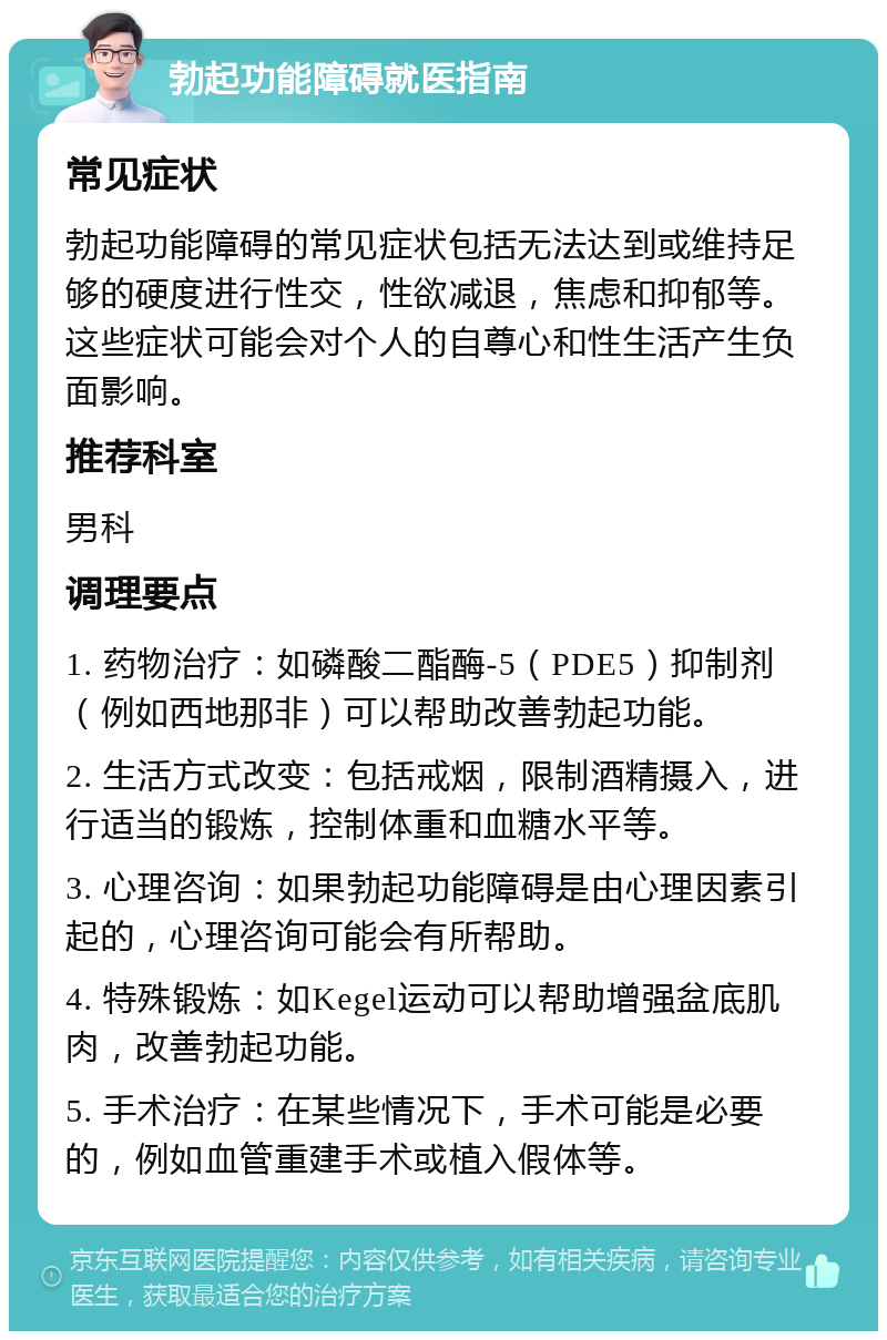 勃起功能障碍就医指南 常见症状 勃起功能障碍的常见症状包括无法达到或维持足够的硬度进行性交，性欲减退，焦虑和抑郁等。这些症状可能会对个人的自尊心和性生活产生负面影响。 推荐科室 男科 调理要点 1. 药物治疗：如磷酸二酯酶-5（PDE5）抑制剂（例如西地那非）可以帮助改善勃起功能。 2. 生活方式改变：包括戒烟，限制酒精摄入，进行适当的锻炼，控制体重和血糖水平等。 3. 心理咨询：如果勃起功能障碍是由心理因素引起的，心理咨询可能会有所帮助。 4. 特殊锻炼：如Kegel运动可以帮助增强盆底肌肉，改善勃起功能。 5. 手术治疗：在某些情况下，手术可能是必要的，例如血管重建手术或植入假体等。