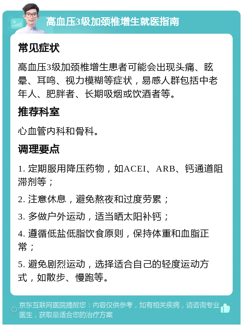 高血压3级加颈椎增生就医指南 常见症状 高血压3级加颈椎增生患者可能会出现头痛、眩晕、耳鸣、视力模糊等症状，易感人群包括中老年人、肥胖者、长期吸烟或饮酒者等。 推荐科室 心血管内科和骨科。 调理要点 1. 定期服用降压药物，如ACEI、ARB、钙通道阻滞剂等； 2. 注意休息，避免熬夜和过度劳累； 3. 多做户外运动，适当晒太阳补钙； 4. 遵循低盐低脂饮食原则，保持体重和血脂正常； 5. 避免剧烈运动，选择适合自己的轻度运动方式，如散步、慢跑等。