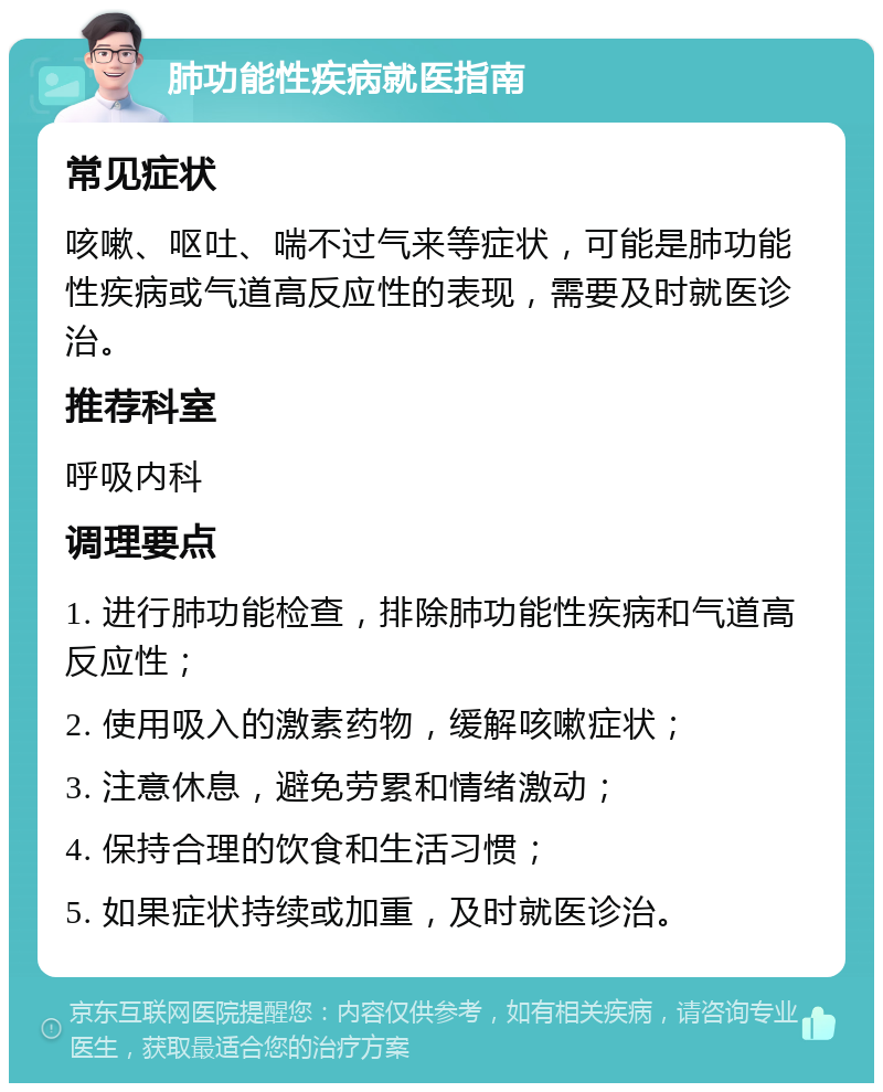 肺功能性疾病就医指南 常见症状 咳嗽、呕吐、喘不过气来等症状，可能是肺功能性疾病或气道高反应性的表现，需要及时就医诊治。 推荐科室 呼吸内科 调理要点 1. 进行肺功能检查，排除肺功能性疾病和气道高反应性； 2. 使用吸入的激素药物，缓解咳嗽症状； 3. 注意休息，避免劳累和情绪激动； 4. 保持合理的饮食和生活习惯； 5. 如果症状持续或加重，及时就医诊治。