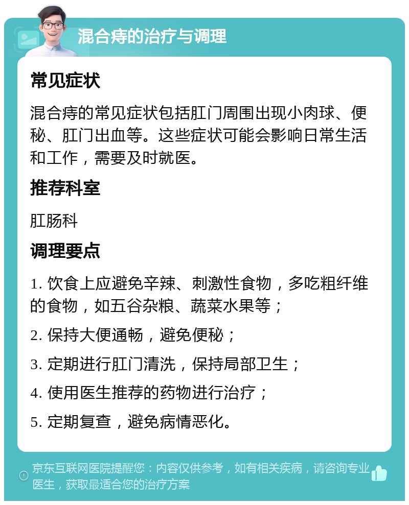 混合痔的治疗与调理 常见症状 混合痔的常见症状包括肛门周围出现小肉球、便秘、肛门出血等。这些症状可能会影响日常生活和工作，需要及时就医。 推荐科室 肛肠科 调理要点 1. 饮食上应避免辛辣、刺激性食物，多吃粗纤维的食物，如五谷杂粮、蔬菜水果等； 2. 保持大便通畅，避免便秘； 3. 定期进行肛门清洗，保持局部卫生； 4. 使用医生推荐的药物进行治疗； 5. 定期复查，避免病情恶化。