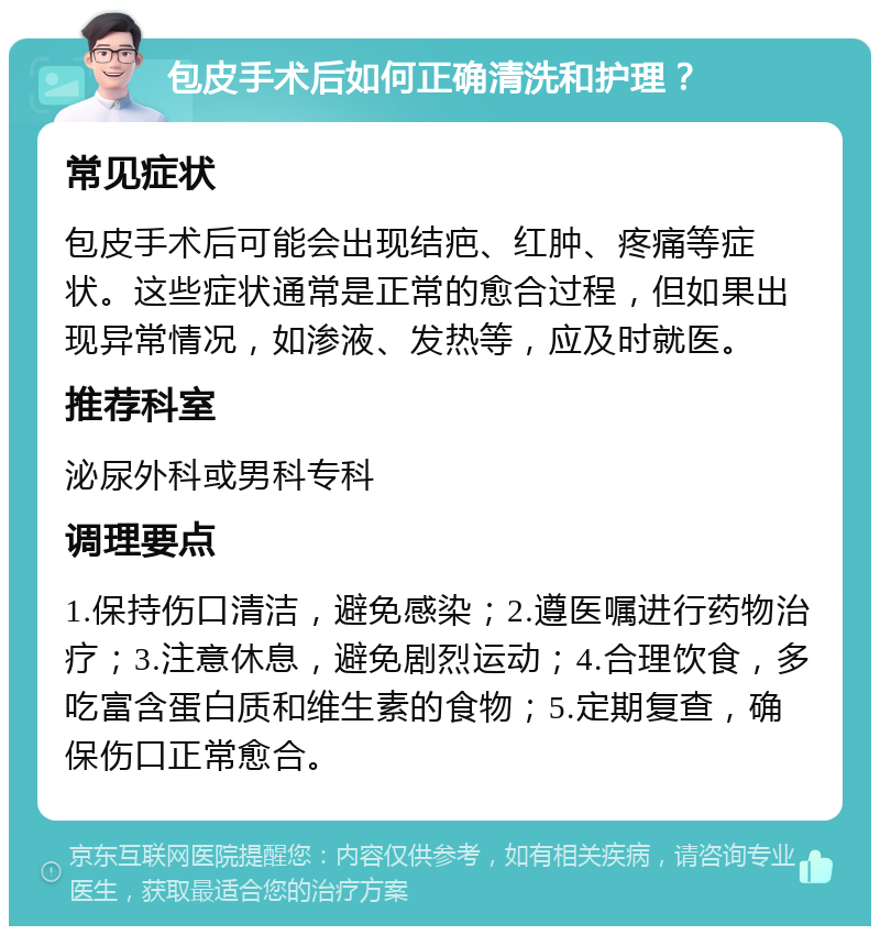 包皮手术后如何正确清洗和护理？ 常见症状 包皮手术后可能会出现结疤、红肿、疼痛等症状。这些症状通常是正常的愈合过程，但如果出现异常情况，如渗液、发热等，应及时就医。 推荐科室 泌尿外科或男科专科 调理要点 1.保持伤口清洁，避免感染；2.遵医嘱进行药物治疗；3.注意休息，避免剧烈运动；4.合理饮食，多吃富含蛋白质和维生素的食物；5.定期复查，确保伤口正常愈合。