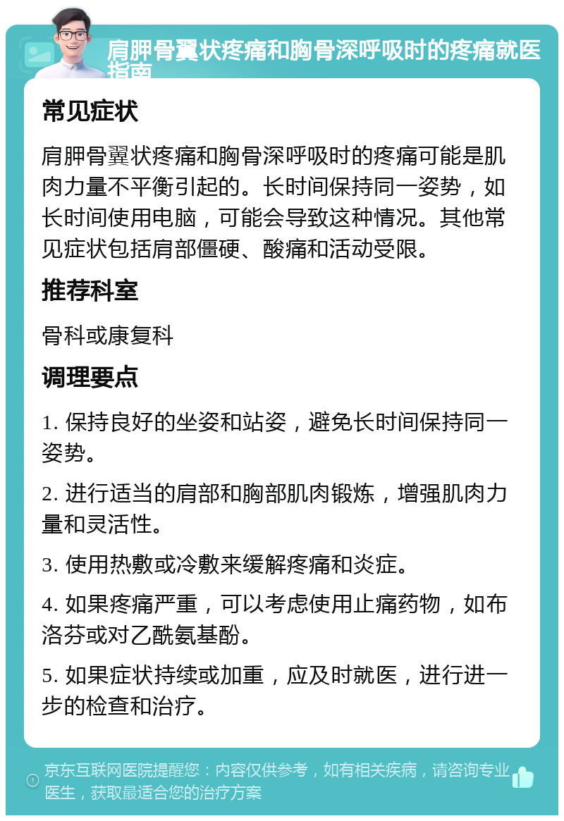 肩胛骨翼状疼痛和胸骨深呼吸时的疼痛就医指南 常见症状 肩胛骨翼状疼痛和胸骨深呼吸时的疼痛可能是肌肉力量不平衡引起的。长时间保持同一姿势，如长时间使用电脑，可能会导致这种情况。其他常见症状包括肩部僵硬、酸痛和活动受限。 推荐科室 骨科或康复科 调理要点 1. 保持良好的坐姿和站姿，避免长时间保持同一姿势。 2. 进行适当的肩部和胸部肌肉锻炼，增强肌肉力量和灵活性。 3. 使用热敷或冷敷来缓解疼痛和炎症。 4. 如果疼痛严重，可以考虑使用止痛药物，如布洛芬或对乙酰氨基酚。 5. 如果症状持续或加重，应及时就医，进行进一步的检查和治疗。