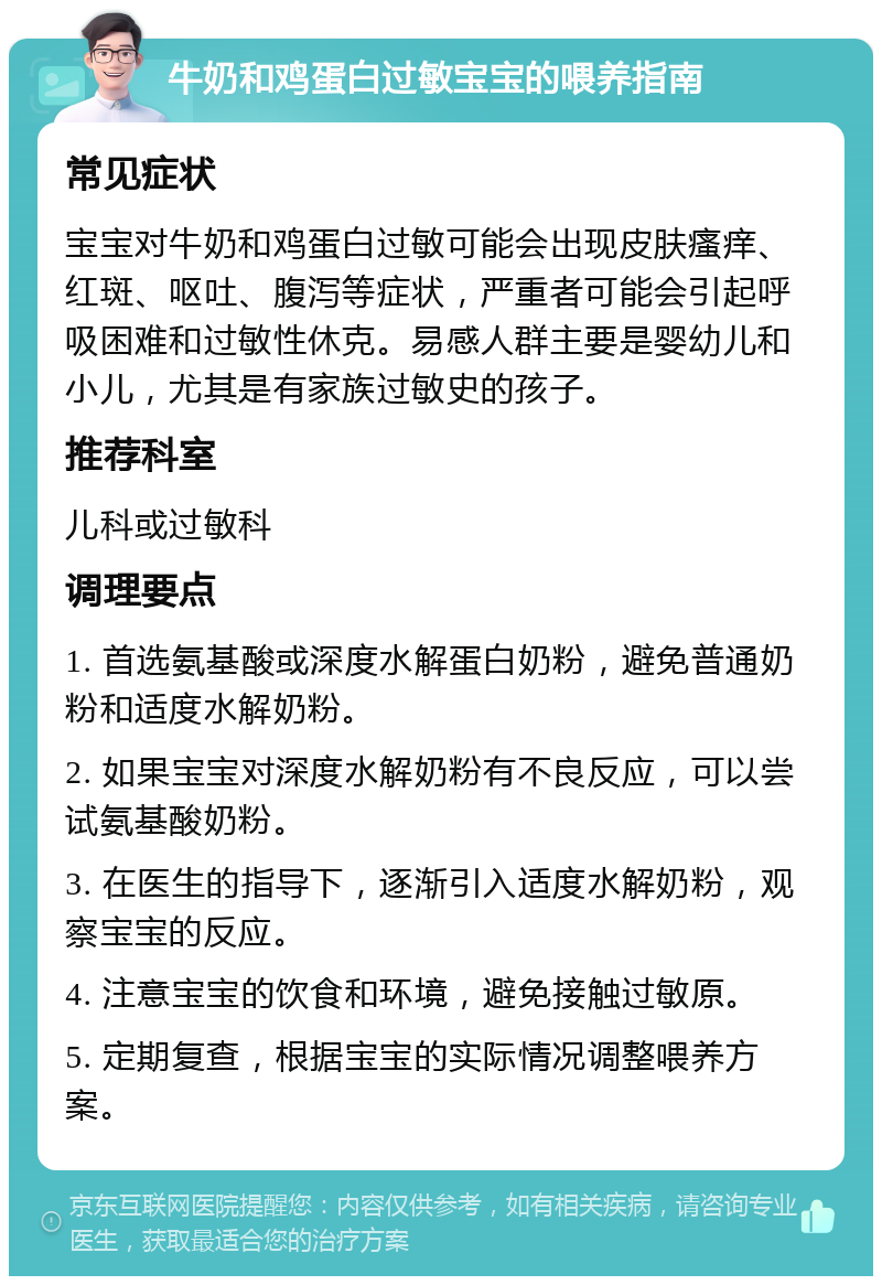 牛奶和鸡蛋白过敏宝宝的喂养指南 常见症状 宝宝对牛奶和鸡蛋白过敏可能会出现皮肤瘙痒、红斑、呕吐、腹泻等症状，严重者可能会引起呼吸困难和过敏性休克。易感人群主要是婴幼儿和小儿，尤其是有家族过敏史的孩子。 推荐科室 儿科或过敏科 调理要点 1. 首选氨基酸或深度水解蛋白奶粉，避免普通奶粉和适度水解奶粉。 2. 如果宝宝对深度水解奶粉有不良反应，可以尝试氨基酸奶粉。 3. 在医生的指导下，逐渐引入适度水解奶粉，观察宝宝的反应。 4. 注意宝宝的饮食和环境，避免接触过敏原。 5. 定期复查，根据宝宝的实际情况调整喂养方案。