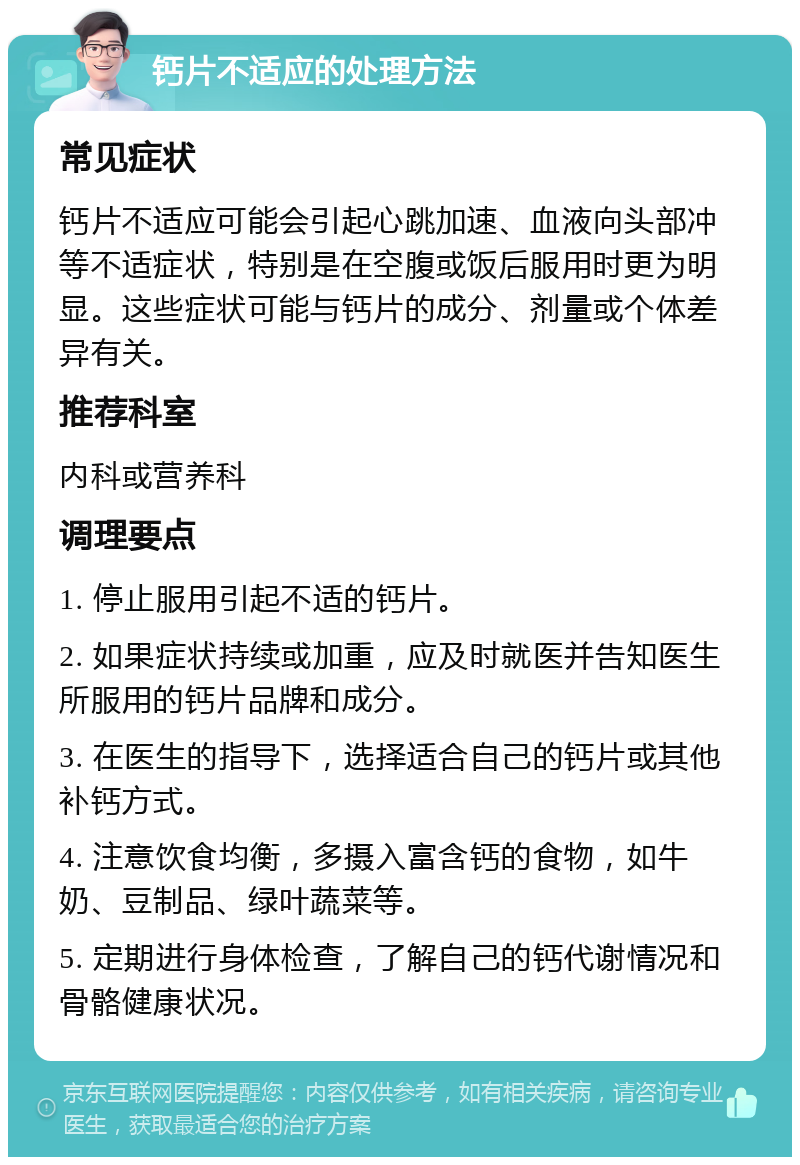 钙片不适应的处理方法 常见症状 钙片不适应可能会引起心跳加速、血液向头部冲等不适症状，特别是在空腹或饭后服用时更为明显。这些症状可能与钙片的成分、剂量或个体差异有关。 推荐科室 内科或营养科 调理要点 1. 停止服用引起不适的钙片。 2. 如果症状持续或加重，应及时就医并告知医生所服用的钙片品牌和成分。 3. 在医生的指导下，选择适合自己的钙片或其他补钙方式。 4. 注意饮食均衡，多摄入富含钙的食物，如牛奶、豆制品、绿叶蔬菜等。 5. 定期进行身体检查，了解自己的钙代谢情况和骨骼健康状况。