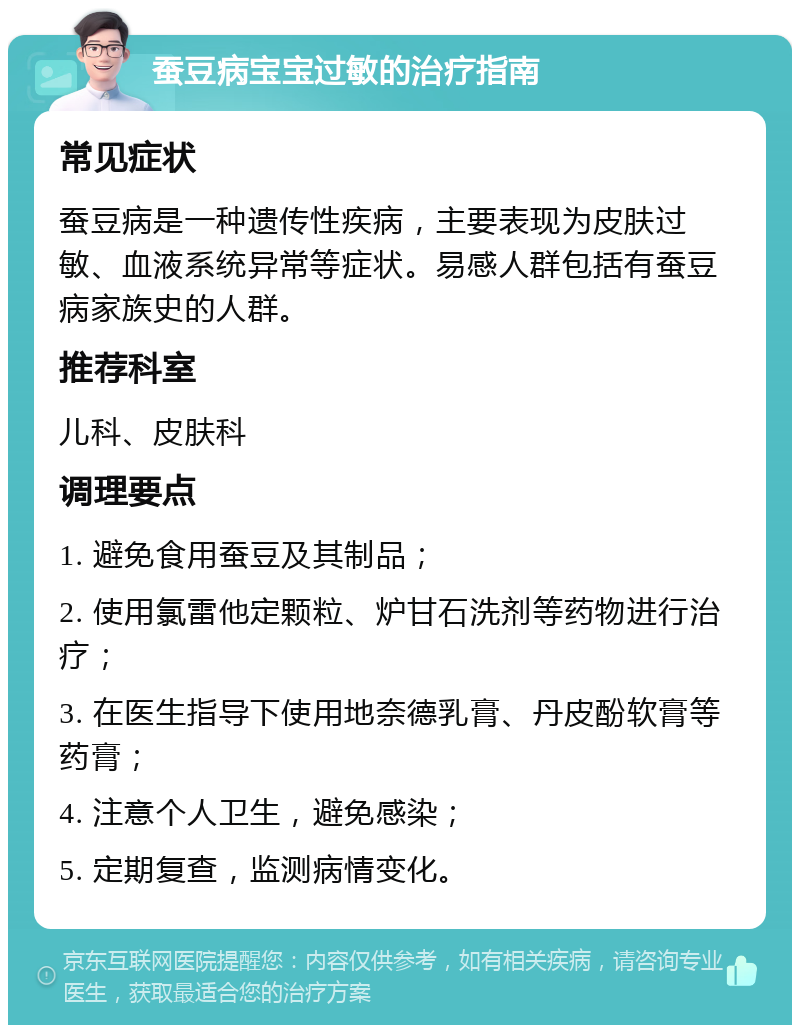 蚕豆病宝宝过敏的治疗指南 常见症状 蚕豆病是一种遗传性疾病，主要表现为皮肤过敏、血液系统异常等症状。易感人群包括有蚕豆病家族史的人群。 推荐科室 儿科、皮肤科 调理要点 1. 避免食用蚕豆及其制品； 2. 使用氯雷他定颗粒、炉甘石洗剂等药物进行治疗； 3. 在医生指导下使用地奈德乳膏、丹皮酚软膏等药膏； 4. 注意个人卫生，避免感染； 5. 定期复查，监测病情变化。