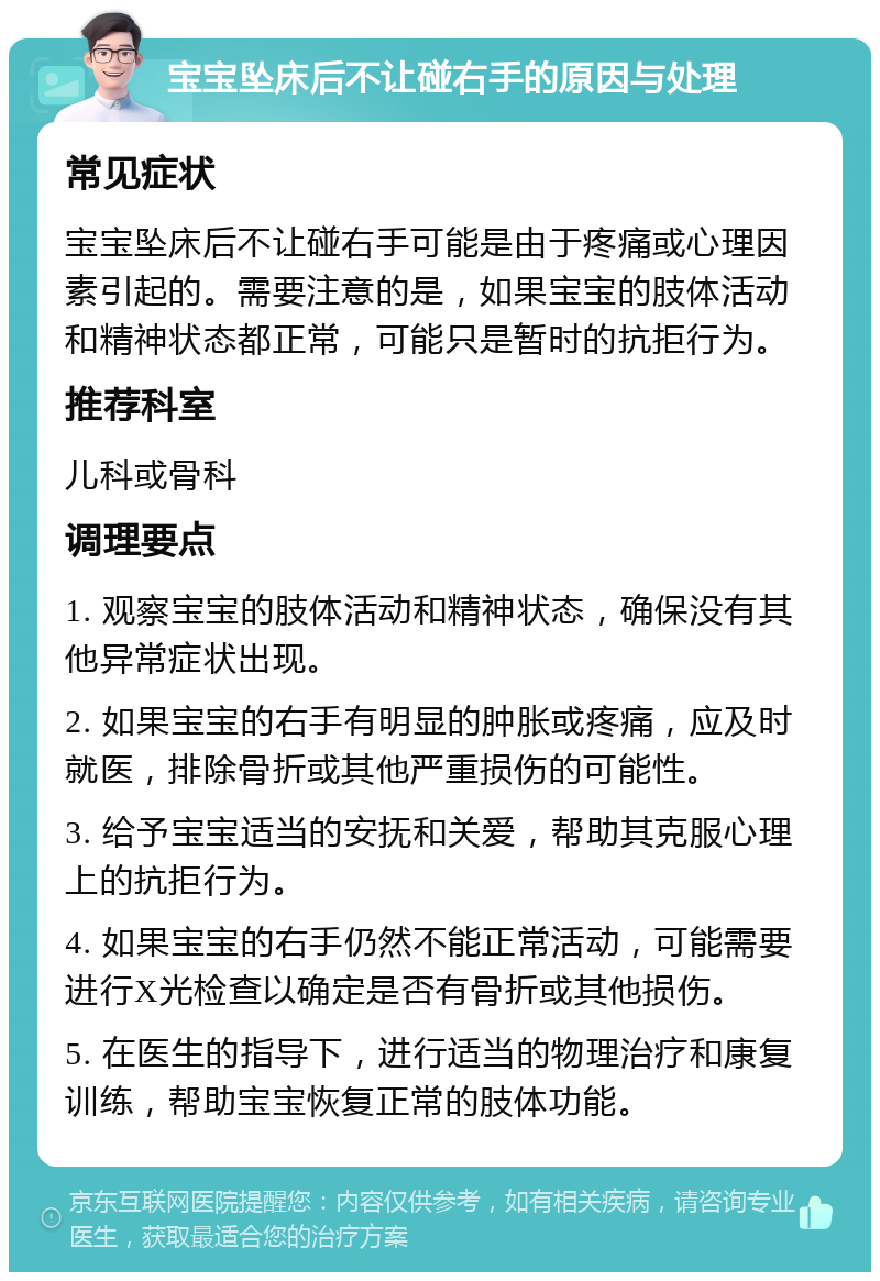 宝宝坠床后不让碰右手的原因与处理 常见症状 宝宝坠床后不让碰右手可能是由于疼痛或心理因素引起的。需要注意的是，如果宝宝的肢体活动和精神状态都正常，可能只是暂时的抗拒行为。 推荐科室 儿科或骨科 调理要点 1. 观察宝宝的肢体活动和精神状态，确保没有其他异常症状出现。 2. 如果宝宝的右手有明显的肿胀或疼痛，应及时就医，排除骨折或其他严重损伤的可能性。 3. 给予宝宝适当的安抚和关爱，帮助其克服心理上的抗拒行为。 4. 如果宝宝的右手仍然不能正常活动，可能需要进行X光检查以确定是否有骨折或其他损伤。 5. 在医生的指导下，进行适当的物理治疗和康复训练，帮助宝宝恢复正常的肢体功能。