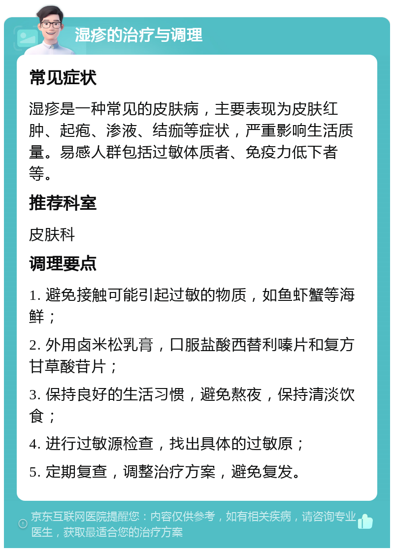 湿疹的治疗与调理 常见症状 湿疹是一种常见的皮肤病，主要表现为皮肤红肿、起疱、渗液、结痂等症状，严重影响生活质量。易感人群包括过敏体质者、免疫力低下者等。 推荐科室 皮肤科 调理要点 1. 避免接触可能引起过敏的物质，如鱼虾蟹等海鲜； 2. 外用卤米松乳膏，口服盐酸西替利嗪片和复方甘草酸苷片； 3. 保持良好的生活习惯，避免熬夜，保持清淡饮食； 4. 进行过敏源检查，找出具体的过敏原； 5. 定期复查，调整治疗方案，避免复发。