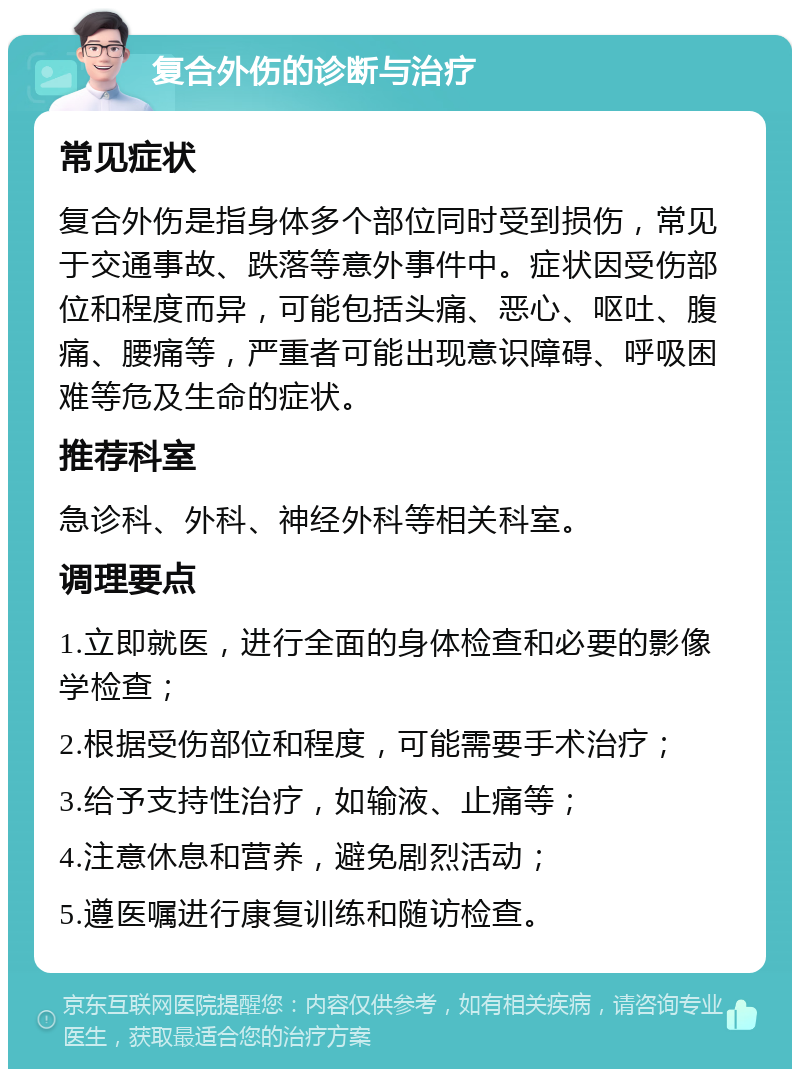 复合外伤的诊断与治疗 常见症状 复合外伤是指身体多个部位同时受到损伤，常见于交通事故、跌落等意外事件中。症状因受伤部位和程度而异，可能包括头痛、恶心、呕吐、腹痛、腰痛等，严重者可能出现意识障碍、呼吸困难等危及生命的症状。 推荐科室 急诊科、外科、神经外科等相关科室。 调理要点 1.立即就医，进行全面的身体检查和必要的影像学检查； 2.根据受伤部位和程度，可能需要手术治疗； 3.给予支持性治疗，如输液、止痛等； 4.注意休息和营养，避免剧烈活动； 5.遵医嘱进行康复训练和随访检查。