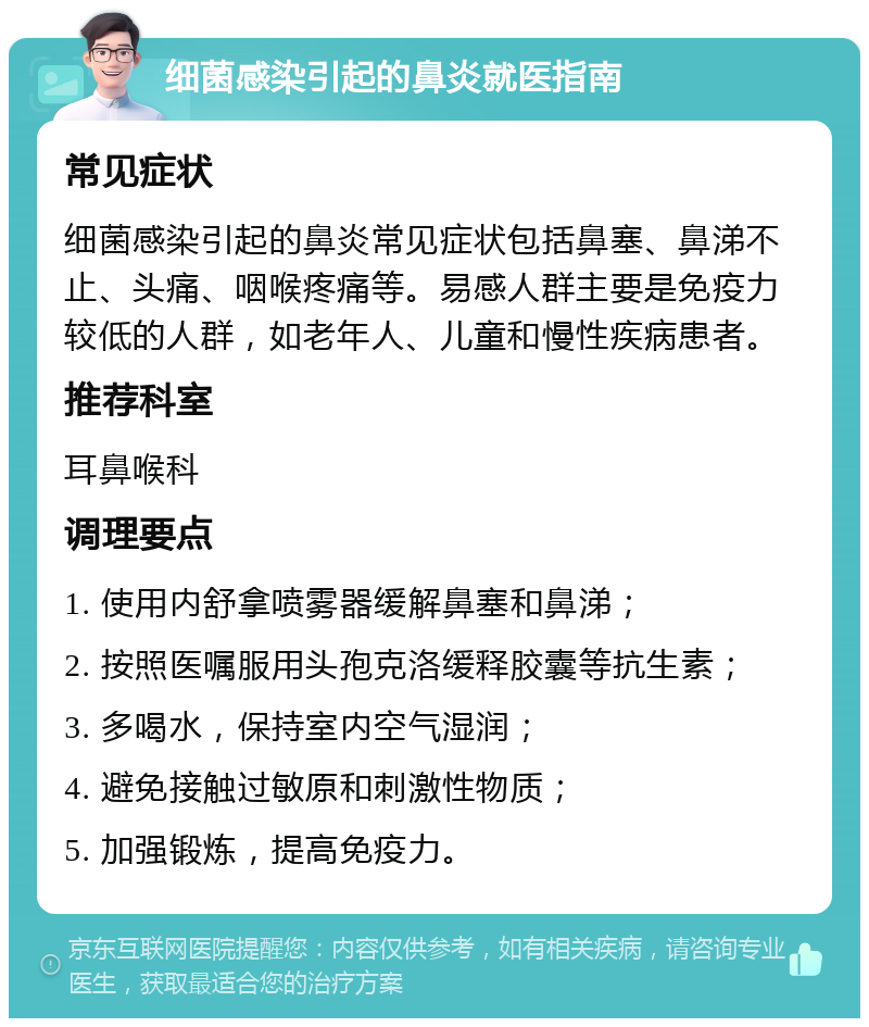 细菌感染引起的鼻炎就医指南 常见症状 细菌感染引起的鼻炎常见症状包括鼻塞、鼻涕不止、头痛、咽喉疼痛等。易感人群主要是免疫力较低的人群，如老年人、儿童和慢性疾病患者。 推荐科室 耳鼻喉科 调理要点 1. 使用内舒拿喷雾器缓解鼻塞和鼻涕； 2. 按照医嘱服用头孢克洛缓释胶囊等抗生素； 3. 多喝水，保持室内空气湿润； 4. 避免接触过敏原和刺激性物质； 5. 加强锻炼，提高免疫力。