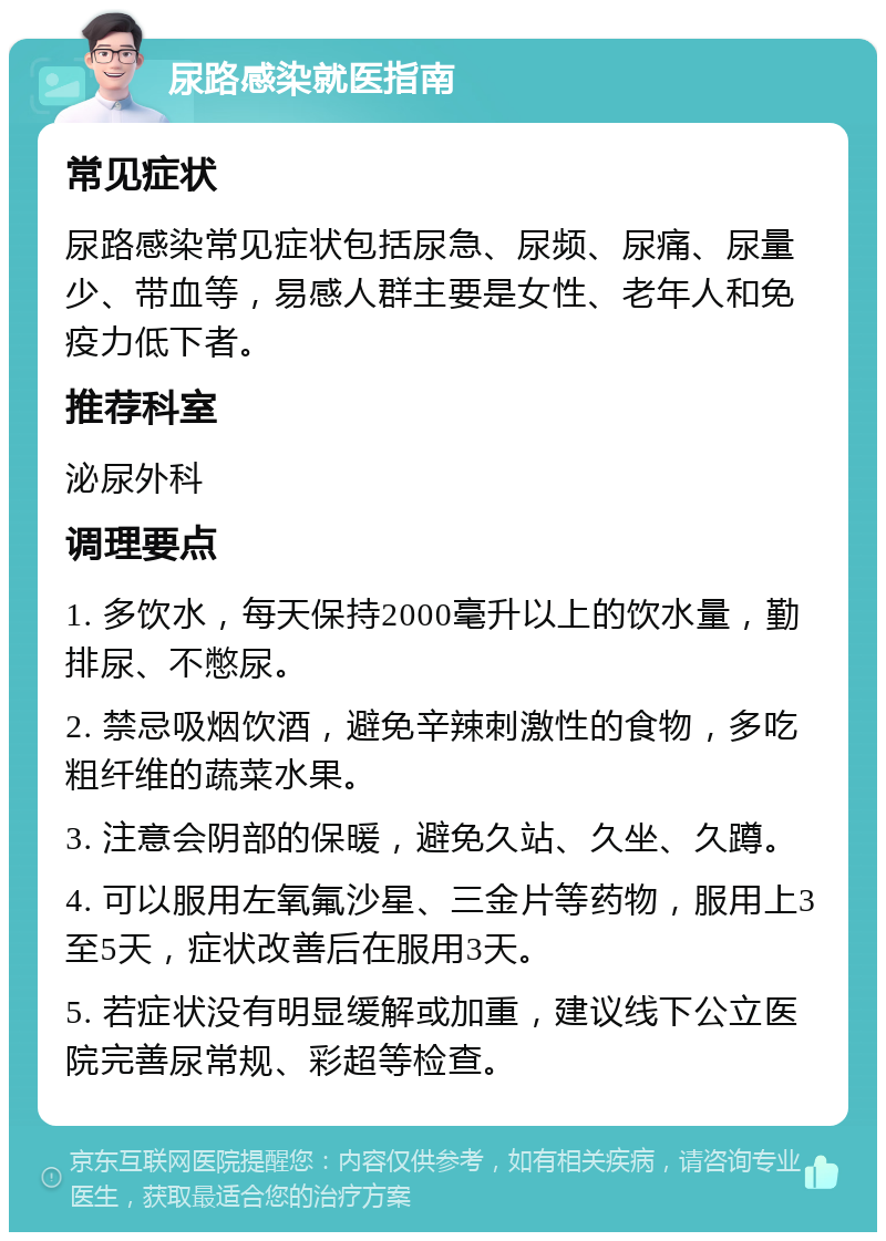 尿路感染就医指南 常见症状 尿路感染常见症状包括尿急、尿频、尿痛、尿量少、带血等，易感人群主要是女性、老年人和免疫力低下者。 推荐科室 泌尿外科 调理要点 1. 多饮水，每天保持2000毫升以上的饮水量，勤排尿、不憋尿。 2. 禁忌吸烟饮酒，避免辛辣刺激性的食物，多吃粗纤维的蔬菜水果。 3. 注意会阴部的保暖，避免久站、久坐、久蹲。 4. 可以服用左氧氟沙星、三金片等药物，服用上3至5天，症状改善后在服用3天。 5. 若症状没有明显缓解或加重，建议线下公立医院完善尿常规、彩超等检查。