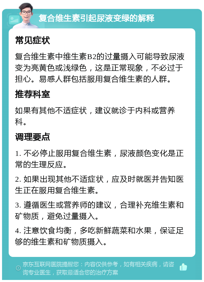 复合维生素引起尿液变绿的解释 常见症状 复合维生素中维生素B2的过量摄入可能导致尿液变为亮黄色或浅绿色，这是正常现象，不必过于担心。易感人群包括服用复合维生素的人群。 推荐科室 如果有其他不适症状，建议就诊于内科或营养科。 调理要点 1. 不必停止服用复合维生素，尿液颜色变化是正常的生理反应。 2. 如果出现其他不适症状，应及时就医并告知医生正在服用复合维生素。 3. 遵循医生或营养师的建议，合理补充维生素和矿物质，避免过量摄入。 4. 注意饮食均衡，多吃新鲜蔬菜和水果，保证足够的维生素和矿物质摄入。