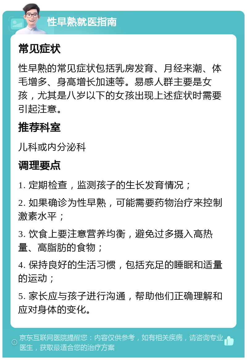 性早熟就医指南 常见症状 性早熟的常见症状包括乳房发育、月经来潮、体毛增多、身高增长加速等。易感人群主要是女孩，尤其是八岁以下的女孩出现上述症状时需要引起注意。 推荐科室 儿科或内分泌科 调理要点 1. 定期检查，监测孩子的生长发育情况； 2. 如果确诊为性早熟，可能需要药物治疗来控制激素水平； 3. 饮食上要注意营养均衡，避免过多摄入高热量、高脂肪的食物； 4. 保持良好的生活习惯，包括充足的睡眠和适量的运动； 5. 家长应与孩子进行沟通，帮助他们正确理解和应对身体的变化。