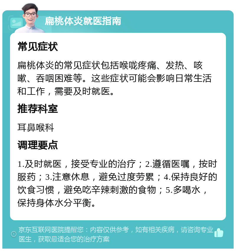 扁桃体炎就医指南 常见症状 扁桃体炎的常见症状包括喉咙疼痛、发热、咳嗽、吞咽困难等。这些症状可能会影响日常生活和工作，需要及时就医。 推荐科室 耳鼻喉科 调理要点 1.及时就医，接受专业的治疗；2.遵循医嘱，按时服药；3.注意休息，避免过度劳累；4.保持良好的饮食习惯，避免吃辛辣刺激的食物；5.多喝水，保持身体水分平衡。