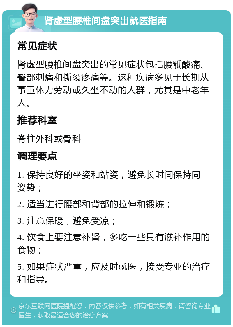 肾虚型腰椎间盘突出就医指南 常见症状 肾虚型腰椎间盘突出的常见症状包括腰骶酸痛、臀部刺痛和撕裂疼痛等。这种疾病多见于长期从事重体力劳动或久坐不动的人群，尤其是中老年人。 推荐科室 脊柱外科或骨科 调理要点 1. 保持良好的坐姿和站姿，避免长时间保持同一姿势； 2. 适当进行腰部和背部的拉伸和锻炼； 3. 注意保暖，避免受凉； 4. 饮食上要注意补肾，多吃一些具有滋补作用的食物； 5. 如果症状严重，应及时就医，接受专业的治疗和指导。