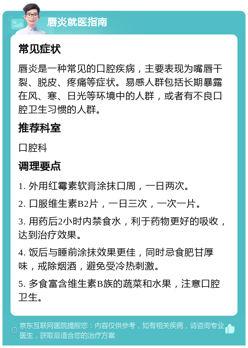 唇炎就医指南 常见症状 唇炎是一种常见的口腔疾病，主要表现为嘴唇干裂、脱皮、疼痛等症状。易感人群包括长期暴露在风、寒、日光等环境中的人群，或者有不良口腔卫生习惯的人群。 推荐科室 口腔科 调理要点 1. 外用红霉素软膏涂抹口周，一日两次。 2. 口服维生素B2片，一日三次，一次一片。 3. 用药后2小时内禁食水，利于药物更好的吸收，达到治疗效果。 4. 饭后与睡前涂抹效果更佳，同时忌食肥甘厚味，戒除烟酒，避免受冷热刺激。 5. 多食富含维生素B族的蔬菜和水果，注意口腔卫生。