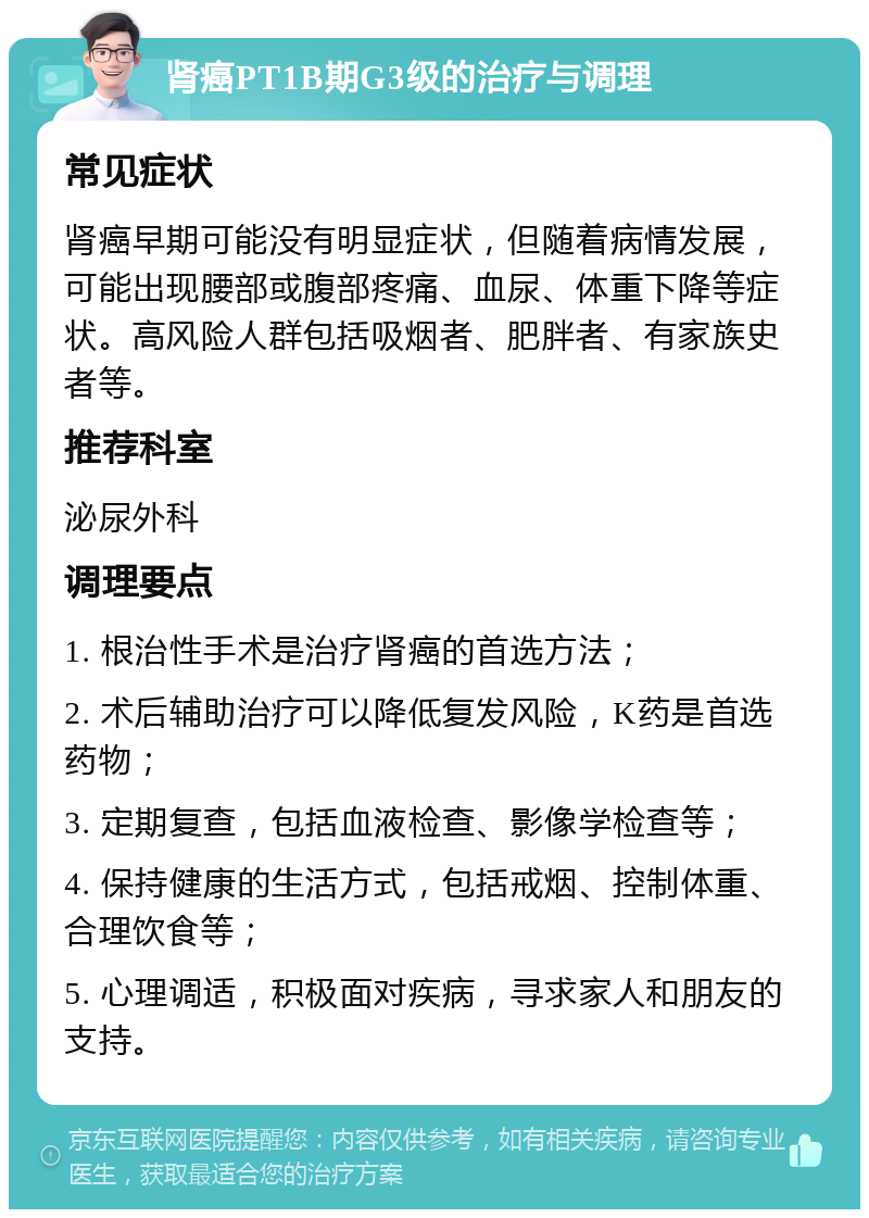 肾癌PT1B期G3级的治疗与调理 常见症状 肾癌早期可能没有明显症状，但随着病情发展，可能出现腰部或腹部疼痛、血尿、体重下降等症状。高风险人群包括吸烟者、肥胖者、有家族史者等。 推荐科室 泌尿外科 调理要点 1. 根治性手术是治疗肾癌的首选方法； 2. 术后辅助治疗可以降低复发风险，K药是首选药物； 3. 定期复查，包括血液检查、影像学检查等； 4. 保持健康的生活方式，包括戒烟、控制体重、合理饮食等； 5. 心理调适，积极面对疾病，寻求家人和朋友的支持。