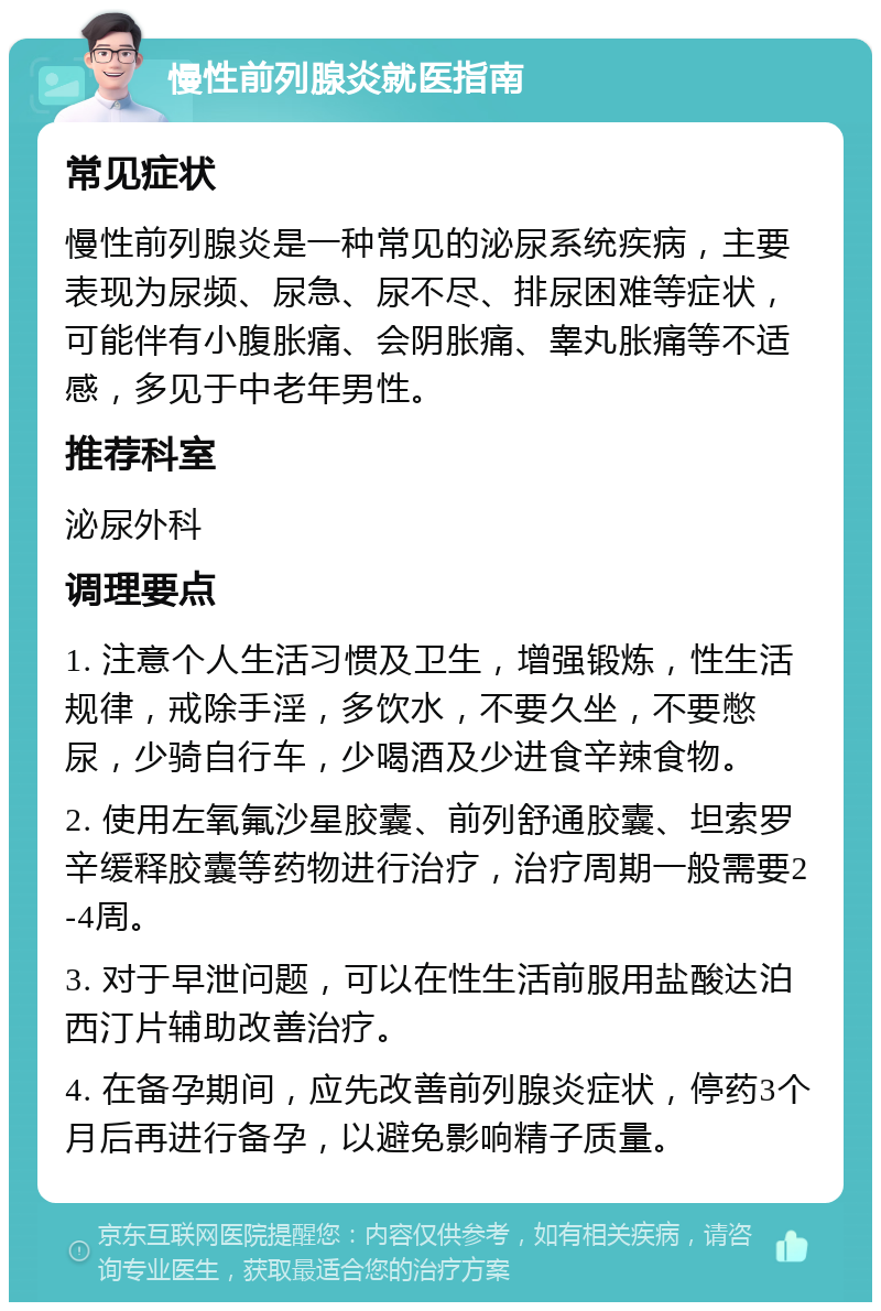 慢性前列腺炎就医指南 常见症状 慢性前列腺炎是一种常见的泌尿系统疾病，主要表现为尿频、尿急、尿不尽、排尿困难等症状，可能伴有小腹胀痛、会阴胀痛、睾丸胀痛等不适感，多见于中老年男性。 推荐科室 泌尿外科 调理要点 1. 注意个人生活习惯及卫生，增强锻炼，性生活规律，戒除手淫，多饮水，不要久坐，不要憋尿，少骑自行车，少喝酒及少进食辛辣食物。 2. 使用左氧氟沙星胶囊、前列舒通胶囊、坦索罗辛缓释胶囊等药物进行治疗，治疗周期一般需要2-4周。 3. 对于早泄问题，可以在性生活前服用盐酸达泊西汀片辅助改善治疗。 4. 在备孕期间，应先改善前列腺炎症状，停药3个月后再进行备孕，以避免影响精子质量。