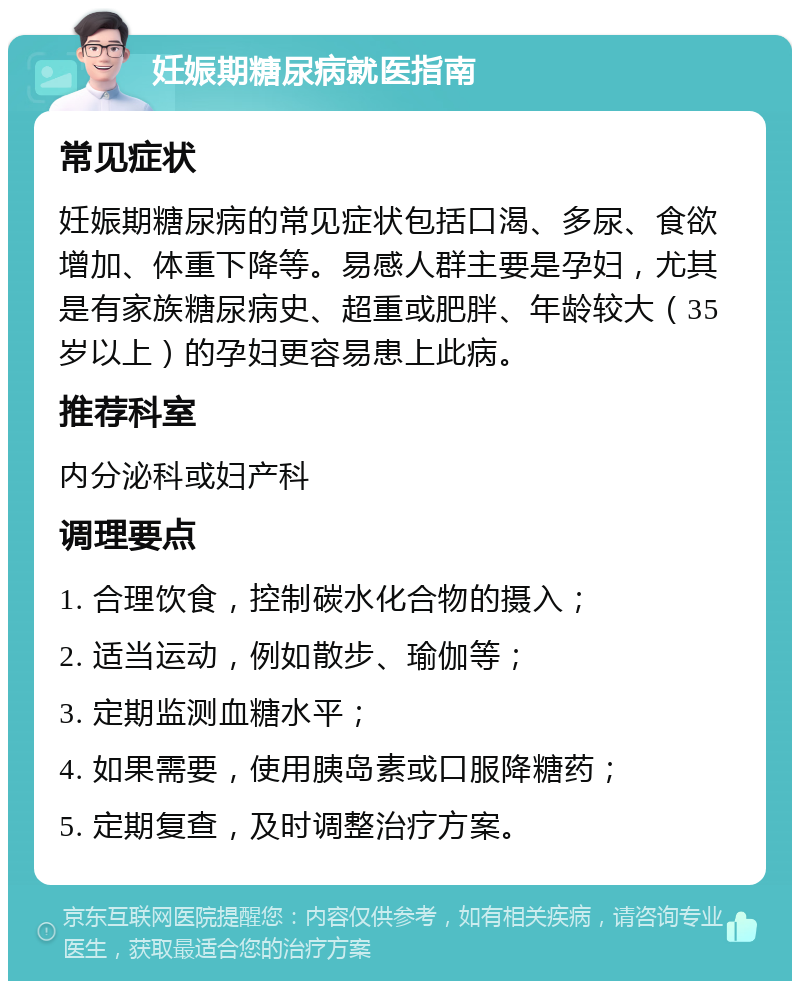 妊娠期糖尿病就医指南 常见症状 妊娠期糖尿病的常见症状包括口渴、多尿、食欲增加、体重下降等。易感人群主要是孕妇，尤其是有家族糖尿病史、超重或肥胖、年龄较大（35岁以上）的孕妇更容易患上此病。 推荐科室 内分泌科或妇产科 调理要点 1. 合理饮食，控制碳水化合物的摄入； 2. 适当运动，例如散步、瑜伽等； 3. 定期监测血糖水平； 4. 如果需要，使用胰岛素或口服降糖药； 5. 定期复查，及时调整治疗方案。