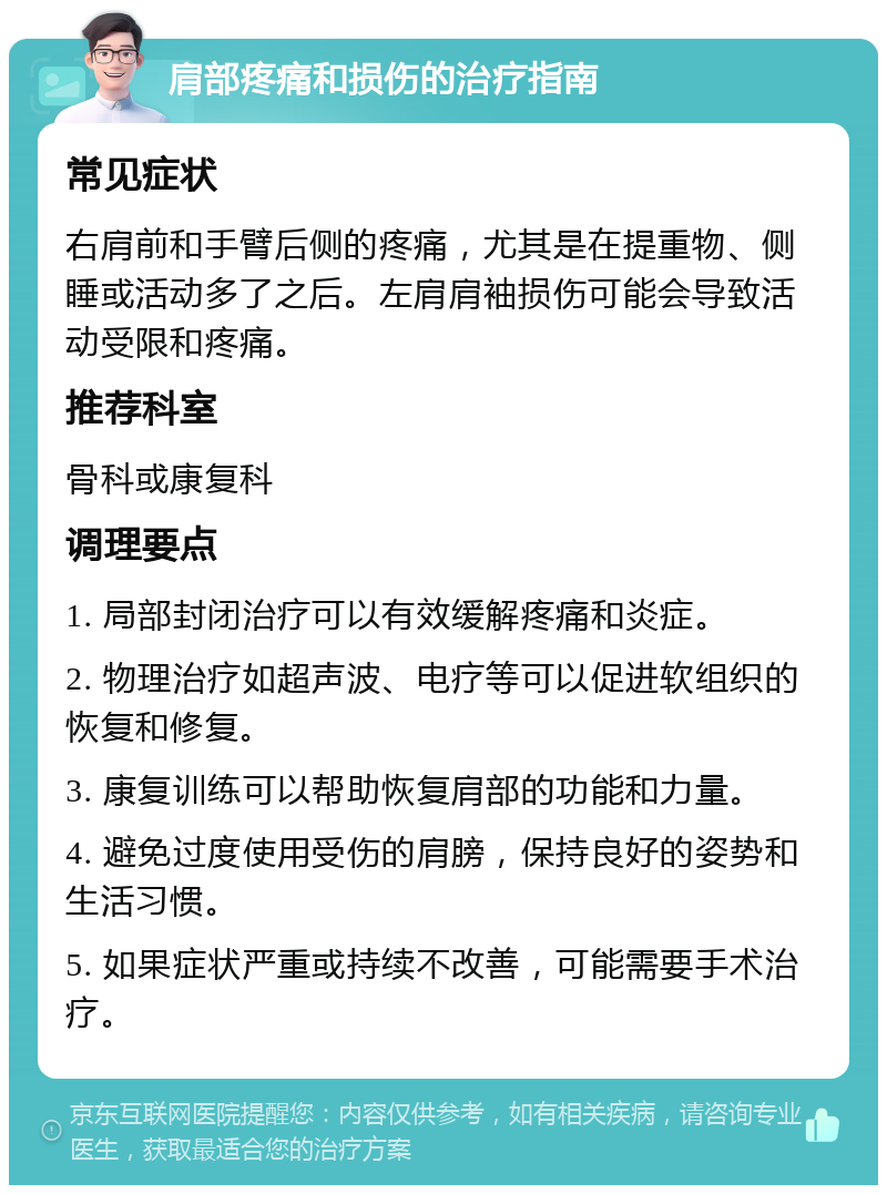 肩部疼痛和损伤的治疗指南 常见症状 右肩前和手臂后侧的疼痛，尤其是在提重物、侧睡或活动多了之后。左肩肩袖损伤可能会导致活动受限和疼痛。 推荐科室 骨科或康复科 调理要点 1. 局部封闭治疗可以有效缓解疼痛和炎症。 2. 物理治疗如超声波、电疗等可以促进软组织的恢复和修复。 3. 康复训练可以帮助恢复肩部的功能和力量。 4. 避免过度使用受伤的肩膀，保持良好的姿势和生活习惯。 5. 如果症状严重或持续不改善，可能需要手术治疗。