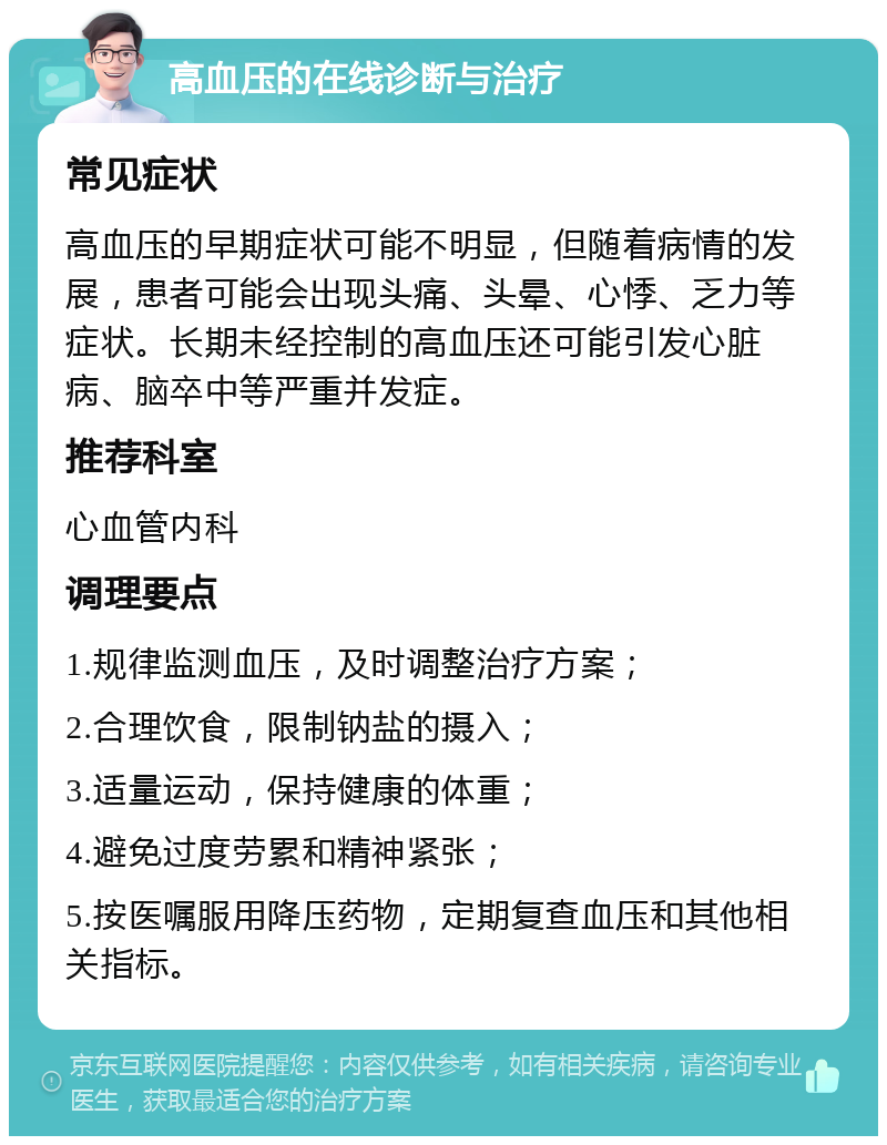 高血压的在线诊断与治疗 常见症状 高血压的早期症状可能不明显，但随着病情的发展，患者可能会出现头痛、头晕、心悸、乏力等症状。长期未经控制的高血压还可能引发心脏病、脑卒中等严重并发症。 推荐科室 心血管内科 调理要点 1.规律监测血压，及时调整治疗方案； 2.合理饮食，限制钠盐的摄入； 3.适量运动，保持健康的体重； 4.避免过度劳累和精神紧张； 5.按医嘱服用降压药物，定期复查血压和其他相关指标。