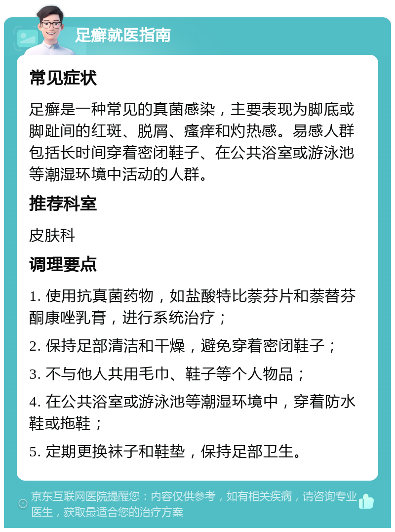 足癣就医指南 常见症状 足癣是一种常见的真菌感染，主要表现为脚底或脚趾间的红斑、脱屑、瘙痒和灼热感。易感人群包括长时间穿着密闭鞋子、在公共浴室或游泳池等潮湿环境中活动的人群。 推荐科室 皮肤科 调理要点 1. 使用抗真菌药物，如盐酸特比萘芬片和萘替芬酮康唑乳膏，进行系统治疗； 2. 保持足部清洁和干燥，避免穿着密闭鞋子； 3. 不与他人共用毛巾、鞋子等个人物品； 4. 在公共浴室或游泳池等潮湿环境中，穿着防水鞋或拖鞋； 5. 定期更换袜子和鞋垫，保持足部卫生。