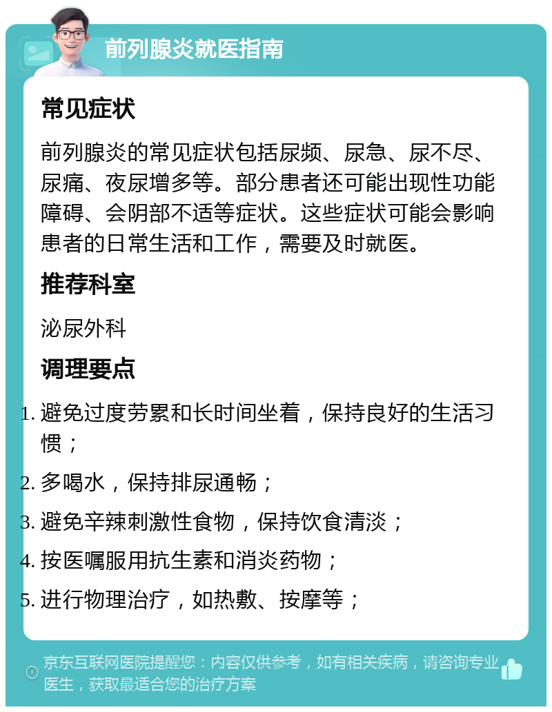 前列腺炎就医指南 常见症状 前列腺炎的常见症状包括尿频、尿急、尿不尽、尿痛、夜尿增多等。部分患者还可能出现性功能障碍、会阴部不适等症状。这些症状可能会影响患者的日常生活和工作，需要及时就医。 推荐科室 泌尿外科 调理要点 避免过度劳累和长时间坐着，保持良好的生活习惯； 多喝水，保持排尿通畅； 避免辛辣刺激性食物，保持饮食清淡； 按医嘱服用抗生素和消炎药物； 进行物理治疗，如热敷、按摩等；