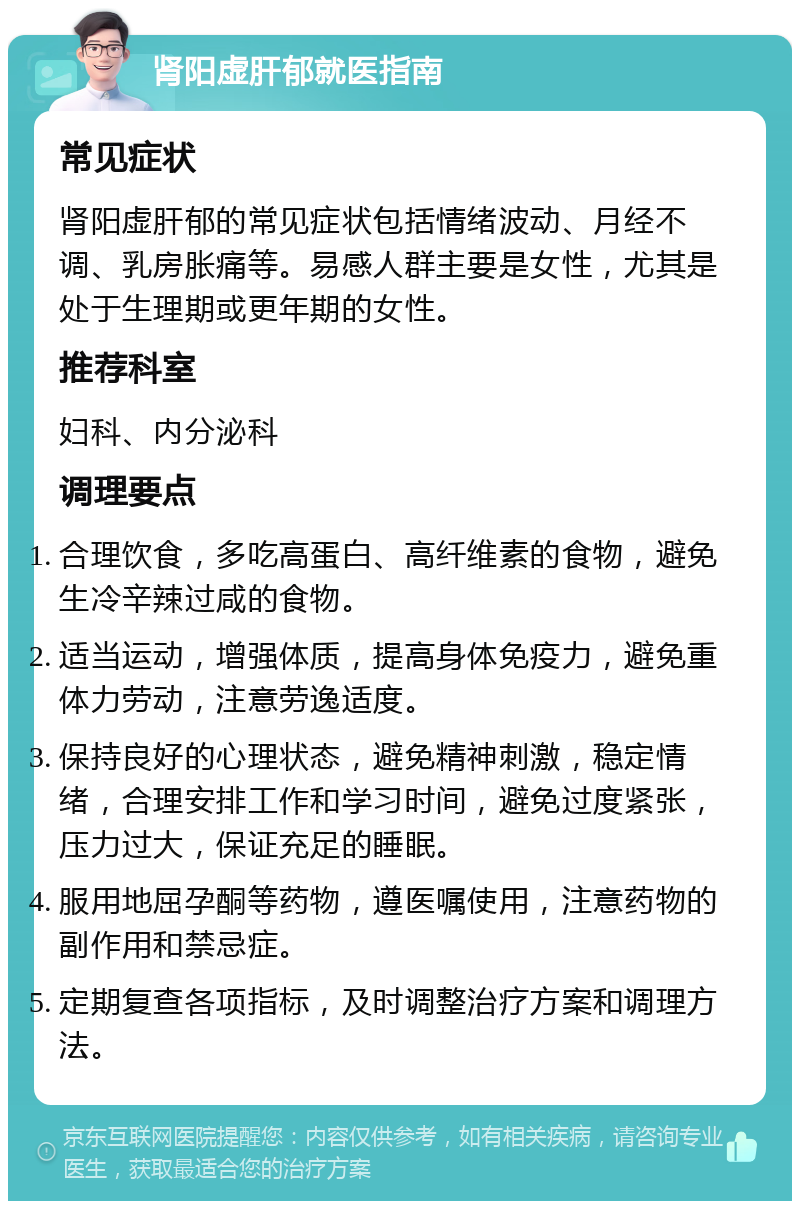 肾阳虚肝郁就医指南 常见症状 肾阳虚肝郁的常见症状包括情绪波动、月经不调、乳房胀痛等。易感人群主要是女性，尤其是处于生理期或更年期的女性。 推荐科室 妇科、内分泌科 调理要点 合理饮食，多吃高蛋白、高纤维素的食物，避免生冷辛辣过咸的食物。 适当运动，增强体质，提高身体免疫力，避免重体力劳动，注意劳逸适度。 保持良好的心理状态，避免精神刺激，稳定情绪，合理安排工作和学习时间，避免过度紧张，压力过大，保证充足的睡眠。 服用地屈孕酮等药物，遵医嘱使用，注意药物的副作用和禁忌症。 定期复查各项指标，及时调整治疗方案和调理方法。