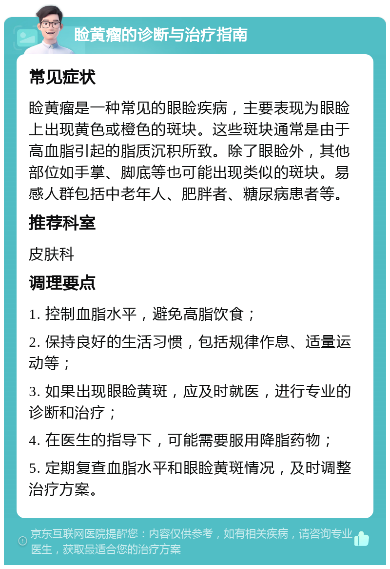 睑黄瘤的诊断与治疗指南 常见症状 睑黄瘤是一种常见的眼睑疾病，主要表现为眼睑上出现黄色或橙色的斑块。这些斑块通常是由于高血脂引起的脂质沉积所致。除了眼睑外，其他部位如手掌、脚底等也可能出现类似的斑块。易感人群包括中老年人、肥胖者、糖尿病患者等。 推荐科室 皮肤科 调理要点 1. 控制血脂水平，避免高脂饮食； 2. 保持良好的生活习惯，包括规律作息、适量运动等； 3. 如果出现眼睑黄斑，应及时就医，进行专业的诊断和治疗； 4. 在医生的指导下，可能需要服用降脂药物； 5. 定期复查血脂水平和眼睑黄斑情况，及时调整治疗方案。