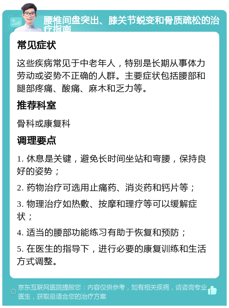 腰椎间盘突出、膝关节蜕变和骨质疏松的治疗指南 常见症状 这些疾病常见于中老年人，特别是长期从事体力劳动或姿势不正确的人群。主要症状包括腰部和腿部疼痛、酸痛、麻木和乏力等。 推荐科室 骨科或康复科 调理要点 1. 休息是关键，避免长时间坐站和弯腰，保持良好的姿势； 2. 药物治疗可选用止痛药、消炎药和钙片等； 3. 物理治疗如热敷、按摩和理疗等可以缓解症状； 4. 适当的腰部功能练习有助于恢复和预防； 5. 在医生的指导下，进行必要的康复训练和生活方式调整。