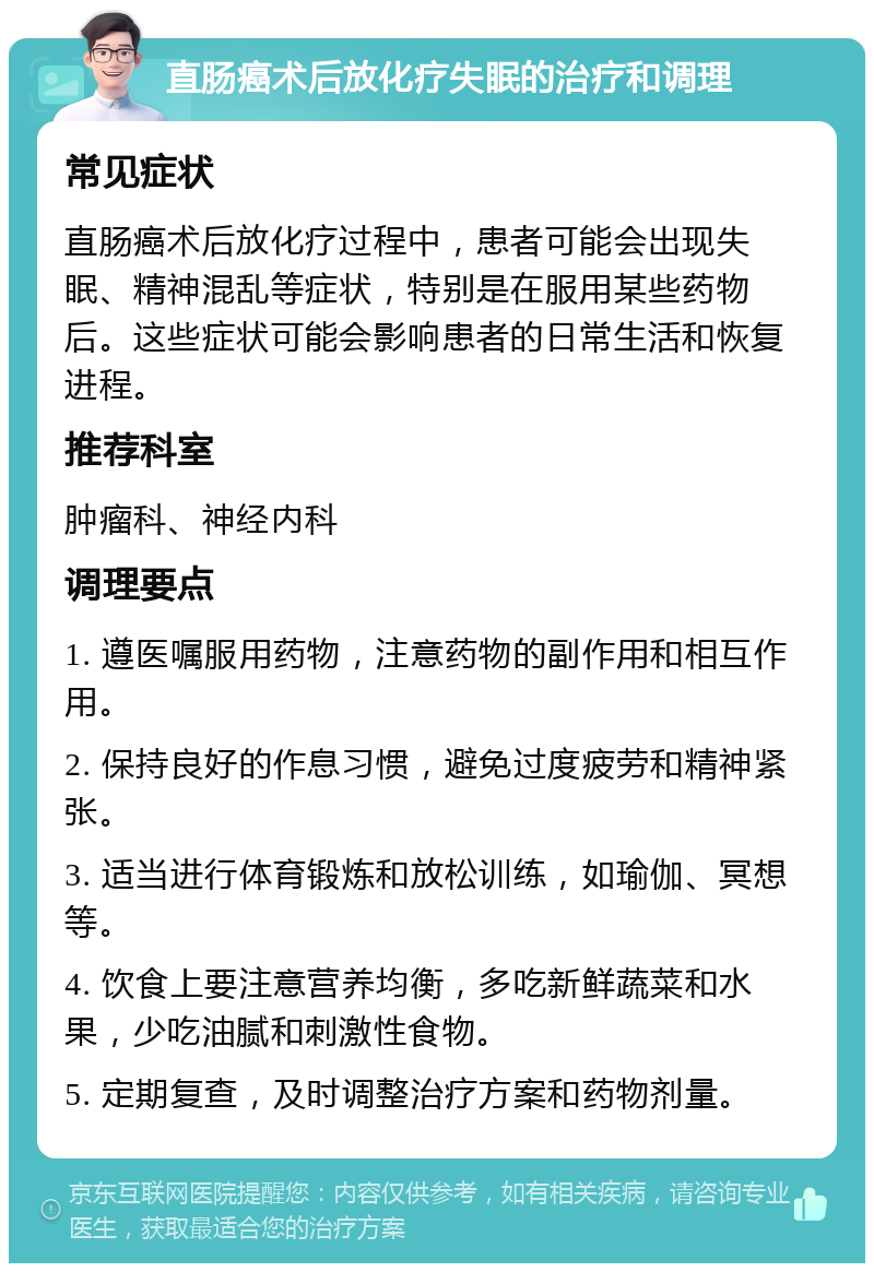 直肠癌术后放化疗失眠的治疗和调理 常见症状 直肠癌术后放化疗过程中，患者可能会出现失眠、精神混乱等症状，特别是在服用某些药物后。这些症状可能会影响患者的日常生活和恢复进程。 推荐科室 肿瘤科、神经内科 调理要点 1. 遵医嘱服用药物，注意药物的副作用和相互作用。 2. 保持良好的作息习惯，避免过度疲劳和精神紧张。 3. 适当进行体育锻炼和放松训练，如瑜伽、冥想等。 4. 饮食上要注意营养均衡，多吃新鲜蔬菜和水果，少吃油腻和刺激性食物。 5. 定期复查，及时调整治疗方案和药物剂量。