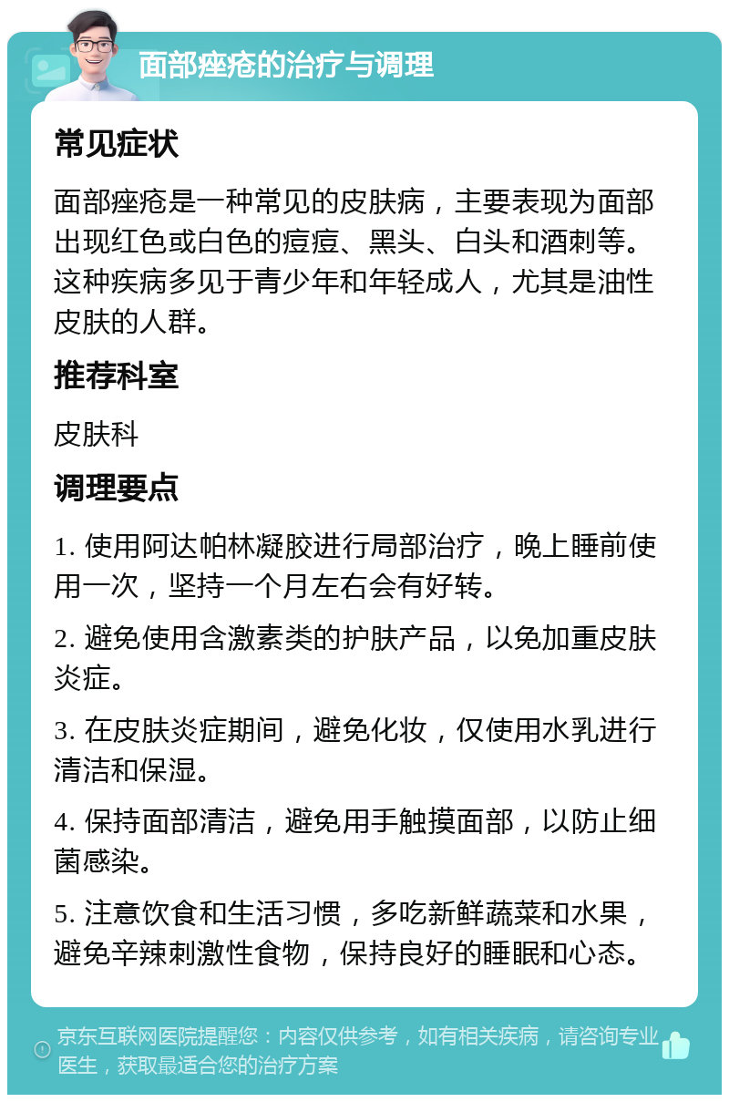 面部痤疮的治疗与调理 常见症状 面部痤疮是一种常见的皮肤病，主要表现为面部出现红色或白色的痘痘、黑头、白头和酒刺等。这种疾病多见于青少年和年轻成人，尤其是油性皮肤的人群。 推荐科室 皮肤科 调理要点 1. 使用阿达帕林凝胶进行局部治疗，晚上睡前使用一次，坚持一个月左右会有好转。 2. 避免使用含激素类的护肤产品，以免加重皮肤炎症。 3. 在皮肤炎症期间，避免化妆，仅使用水乳进行清洁和保湿。 4. 保持面部清洁，避免用手触摸面部，以防止细菌感染。 5. 注意饮食和生活习惯，多吃新鲜蔬菜和水果，避免辛辣刺激性食物，保持良好的睡眠和心态。