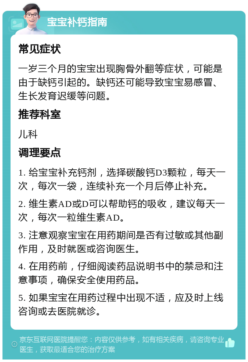 宝宝补钙指南 常见症状 一岁三个月的宝宝出现胸骨外翻等症状，可能是由于缺钙引起的。缺钙还可能导致宝宝易感冒、生长发育迟缓等问题。 推荐科室 儿科 调理要点 1. 给宝宝补充钙剂，选择碳酸钙D3颗粒，每天一次，每次一袋，连续补充一个月后停止补充。 2. 维生素AD或D可以帮助钙的吸收，建议每天一次，每次一粒维生素AD。 3. 注意观察宝宝在用药期间是否有过敏或其他副作用，及时就医或咨询医生。 4. 在用药前，仔细阅读药品说明书中的禁忌和注意事项，确保安全使用药品。 5. 如果宝宝在用药过程中出现不适，应及时上线咨询或去医院就诊。