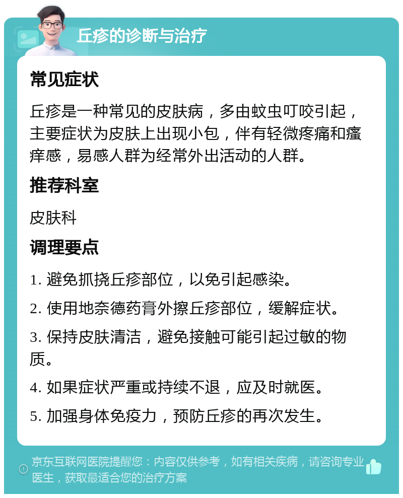 丘疹的诊断与治疗 常见症状 丘疹是一种常见的皮肤病，多由蚊虫叮咬引起，主要症状为皮肤上出现小包，伴有轻微疼痛和瘙痒感，易感人群为经常外出活动的人群。 推荐科室 皮肤科 调理要点 1. 避免抓挠丘疹部位，以免引起感染。 2. 使用地奈德药膏外擦丘疹部位，缓解症状。 3. 保持皮肤清洁，避免接触可能引起过敏的物质。 4. 如果症状严重或持续不退，应及时就医。 5. 加强身体免疫力，预防丘疹的再次发生。