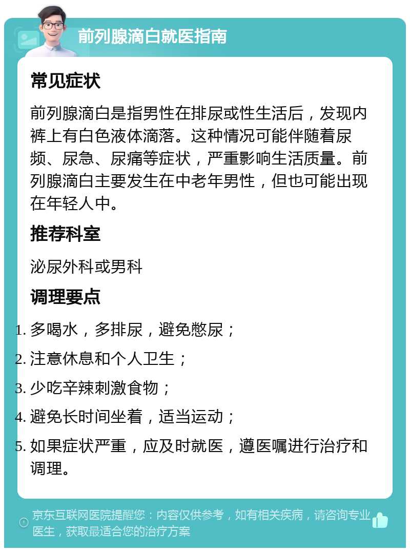 前列腺滴白就医指南 常见症状 前列腺滴白是指男性在排尿或性生活后，发现内裤上有白色液体滴落。这种情况可能伴随着尿频、尿急、尿痛等症状，严重影响生活质量。前列腺滴白主要发生在中老年男性，但也可能出现在年轻人中。 推荐科室 泌尿外科或男科 调理要点 多喝水，多排尿，避免憋尿； 注意休息和个人卫生； 少吃辛辣刺激食物； 避免长时间坐着，适当运动； 如果症状严重，应及时就医，遵医嘱进行治疗和调理。