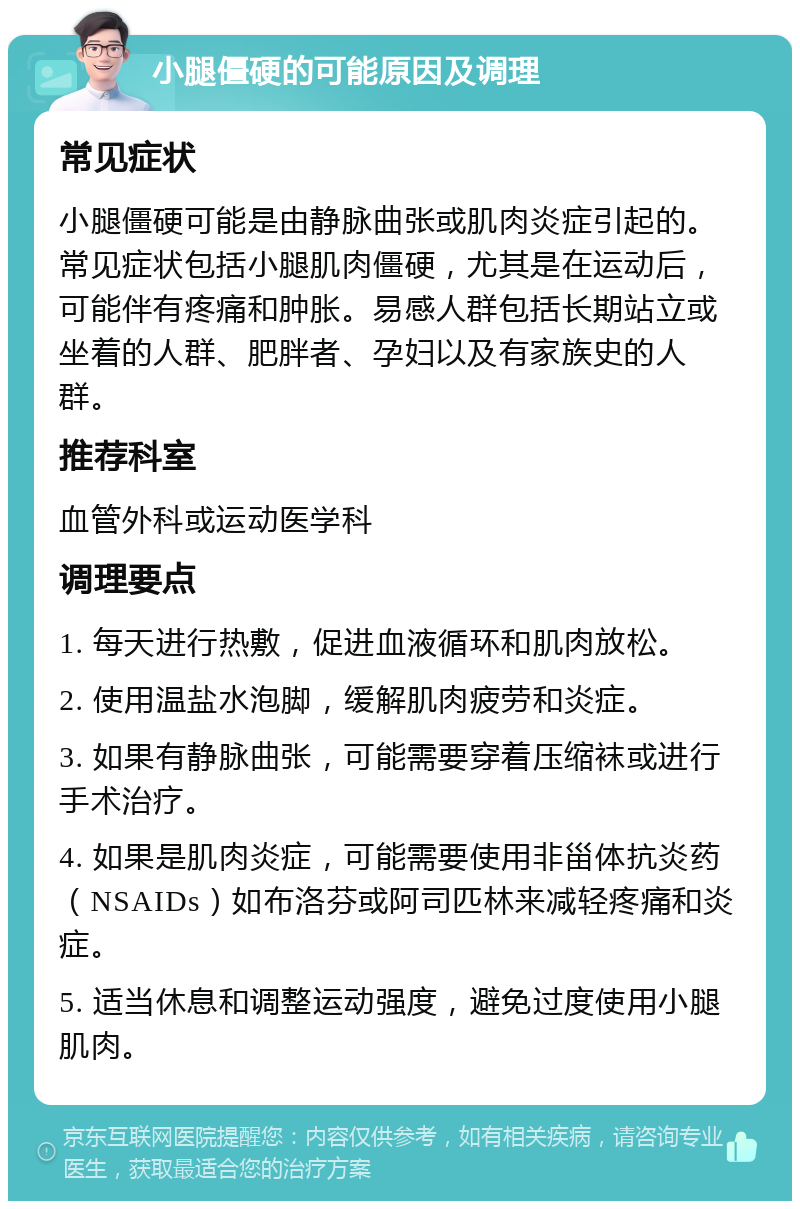 小腿僵硬的可能原因及调理 常见症状 小腿僵硬可能是由静脉曲张或肌肉炎症引起的。常见症状包括小腿肌肉僵硬，尤其是在运动后，可能伴有疼痛和肿胀。易感人群包括长期站立或坐着的人群、肥胖者、孕妇以及有家族史的人群。 推荐科室 血管外科或运动医学科 调理要点 1. 每天进行热敷，促进血液循环和肌肉放松。 2. 使用温盐水泡脚，缓解肌肉疲劳和炎症。 3. 如果有静脉曲张，可能需要穿着压缩袜或进行手术治疗。 4. 如果是肌肉炎症，可能需要使用非甾体抗炎药（NSAIDs）如布洛芬或阿司匹林来减轻疼痛和炎症。 5. 适当休息和调整运动强度，避免过度使用小腿肌肉。