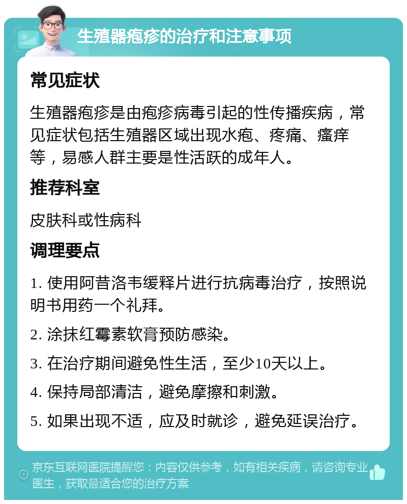 生殖器疱疹的治疗和注意事项 常见症状 生殖器疱疹是由疱疹病毒引起的性传播疾病，常见症状包括生殖器区域出现水疱、疼痛、瘙痒等，易感人群主要是性活跃的成年人。 推荐科室 皮肤科或性病科 调理要点 1. 使用阿昔洛韦缓释片进行抗病毒治疗，按照说明书用药一个礼拜。 2. 涂抹红霉素软膏预防感染。 3. 在治疗期间避免性生活，至少10天以上。 4. 保持局部清洁，避免摩擦和刺激。 5. 如果出现不适，应及时就诊，避免延误治疗。