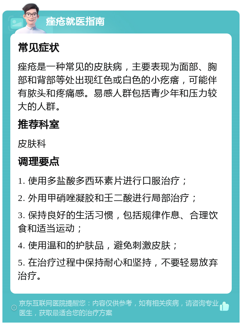 痤疮就医指南 常见症状 痤疮是一种常见的皮肤病，主要表现为面部、胸部和背部等处出现红色或白色的小疙瘩，可能伴有脓头和疼痛感。易感人群包括青少年和压力较大的人群。 推荐科室 皮肤科 调理要点 1. 使用多盐酸多西环素片进行口服治疗； 2. 外用甲硝唑凝胶和壬二酸进行局部治疗； 3. 保持良好的生活习惯，包括规律作息、合理饮食和适当运动； 4. 使用温和的护肤品，避免刺激皮肤； 5. 在治疗过程中保持耐心和坚持，不要轻易放弃治疗。