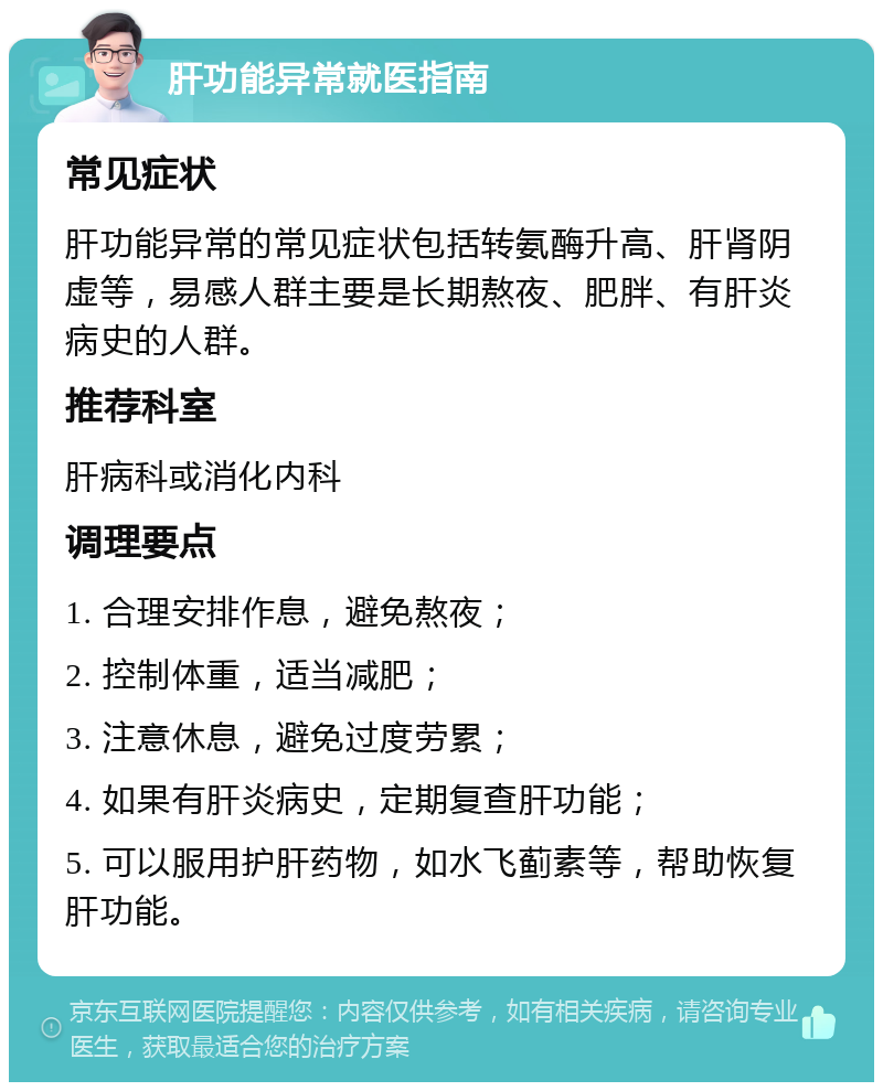 肝功能异常就医指南 常见症状 肝功能异常的常见症状包括转氨酶升高、肝肾阴虚等，易感人群主要是长期熬夜、肥胖、有肝炎病史的人群。 推荐科室 肝病科或消化内科 调理要点 1. 合理安排作息，避免熬夜； 2. 控制体重，适当减肥； 3. 注意休息，避免过度劳累； 4. 如果有肝炎病史，定期复查肝功能； 5. 可以服用护肝药物，如水飞蓟素等，帮助恢复肝功能。